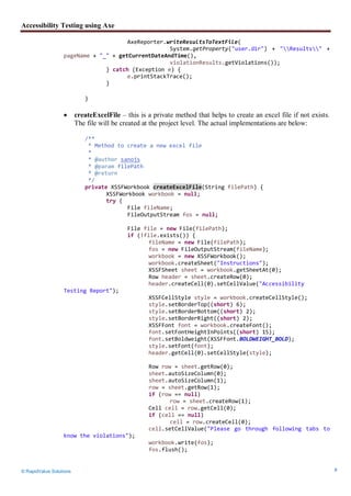 Accessibility Testing using Axe
© RapidValue Solutions 8
AxeReporter.writeResultsToTextFile(
System.getProperty("user.dir") + "Results" +
pageName + "_" + getCurrentDateAndTime(),
violationResults.getViolations());
} catch (Exception e) {
e.printStackTrace();
}
}
 createExcelFile – this is a private method that helps to create an excel file if not exists.
The file will be created at the project level. The actual implementations are below:
/**
* Method to create a new excel file
*
* @author sanojs
* @param filePath
* @return
*/
private XSSFWorkbook createExcelFile(String filePath) {
XSSFWorkbook workbook = null;
try {
File fileName;
FileOutputStream fos = null;
File file = new File(filePath);
if (!file.exists()) {
fileName = new File(filePath);
fos = new FileOutputStream(fileName);
workbook = new XSSFWorkbook();
workbook.createSheet("Instructions");
XSSFSheet sheet = workbook.getSheetAt(0);
Row header = sheet.createRow(0);
header.createCell(0).setCellValue("Accessibility
Testing Report");
XSSFCellStyle style = workbook.createCellStyle();
style.setBorderTop((short) 6);
style.setBorderBottom((short) 2);
style.setBorderRight((short) 2);
XSSFFont font = workbook.createFont();
font.setFontHeightInPoints((short) 15);
font.setBoldweight(XSSFFont.BOLDWEIGHT_BOLD);
style.setFont(font);
header.getCell(0).setCellStyle(style);
Row row = sheet.getRow(0);
sheet.autoSizeColumn(0);
sheet.autoSizeColumn(1);
row = sheet.getRow(1);
if (row == null)
row = sheet.createRow(1);
Cell cell = row.getCell(0);
if (cell == null)
cell = row.createCell(0);
cell.setCellValue("Please go through following tabs to
know the violations");
workbook.write(fos);
fos.flush();
 