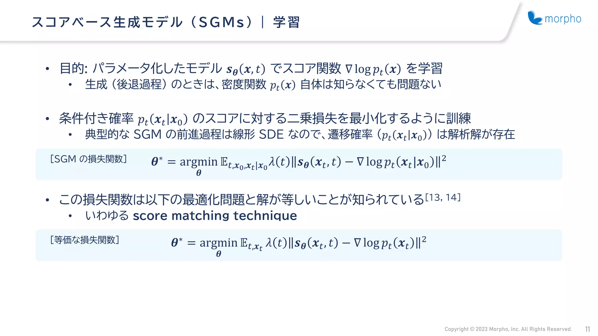 Copyright © 2023 Morpho, Inc. All Rights Reserved. 11
• 目的: パラメータ化したモデル 𝒔𝜽 𝒙, 𝑡 でスコア関数 ∇ log 𝑝𝑡 𝒙 を学習
• 生成 （後退過程） のときは、密度関数 𝑝𝑡 𝒙 自体は知らなくても問題ない
• 条件付き確率 𝑝𝑡 𝒙𝑡 𝒙0 のスコアに対する二乗損失を最小化するように訓練
• 典型的な SGM の前進過程は線形 SDE なので、遷移確率 （𝑝𝑡 𝒙𝑡 𝒙0 ） は解析解が存在
• この損失関数は以下の最適化問題と解が等しいことが知られている[13, 14]
• いわゆる score matching technique
ス コアベース 生成モデル （ SG Ms ） | 学習
𝜽∗ = argmin
𝜽
𝔼𝑡,𝒙𝑡
𝜆 𝑡 𝒔𝜽 𝒙𝑡, 𝑡 − ∇ log 𝑝𝑡 𝒙𝑡
2
𝜽∗
= argmin
𝜽
𝔼𝑡,𝒙0,𝒙𝑡|𝒙0
𝜆 𝑡 𝒔𝜽 𝒙𝑡, 𝑡 − ∇ log 𝑝𝑡 𝒙𝑡|𝒙0
2
[SGM の損失関数]
[等価な損失関数]
 