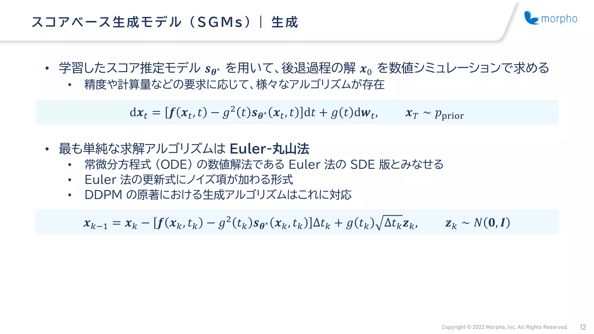 Copyright © 2023 Morpho, Inc. All Rights Reserved. 12
• 学習したスコア推定モデル 𝒔𝜽∗ を用いて、後退過程の解 𝒙0 を数値シミュレーションで求める
• 精度や計算量などの要求に応じて、様々なアルゴリズムが存在
• 最も単純な求解アルゴリズムは Euler-丸山法
• 常微分方程式 （ODE） の数値解法である Euler 法の SDE 版とみなせる
• Euler 法の更新式にノイズ項が加わる形式
• DDPM の原著における生成アルゴリズムはこれに対応
ス コアベース 生成モデル （ SG Ms ） | 生成
d𝒙𝑡 = 𝒇 𝒙𝑡, 𝑡 − 𝑔2 𝑡 𝒔𝜽∗ 𝒙𝑡, 𝑡 d𝑡 + 𝑔 𝑡 d𝒘𝑡, 𝒙𝑇 ∼ 𝑝prior
𝒙𝑘−1 = 𝒙𝑘 − 𝒇 𝒙𝑘, 𝑡𝑘 − 𝑔2
𝑡𝑘 𝒔𝜽∗ 𝒙𝑘, 𝑡𝑘 Δ𝑡𝑘 + 𝑔 𝑡𝑘 Δ𝑡𝑘𝒛𝑘, 𝒛𝑘 ∼ 𝑁 𝟎, 𝑰
 