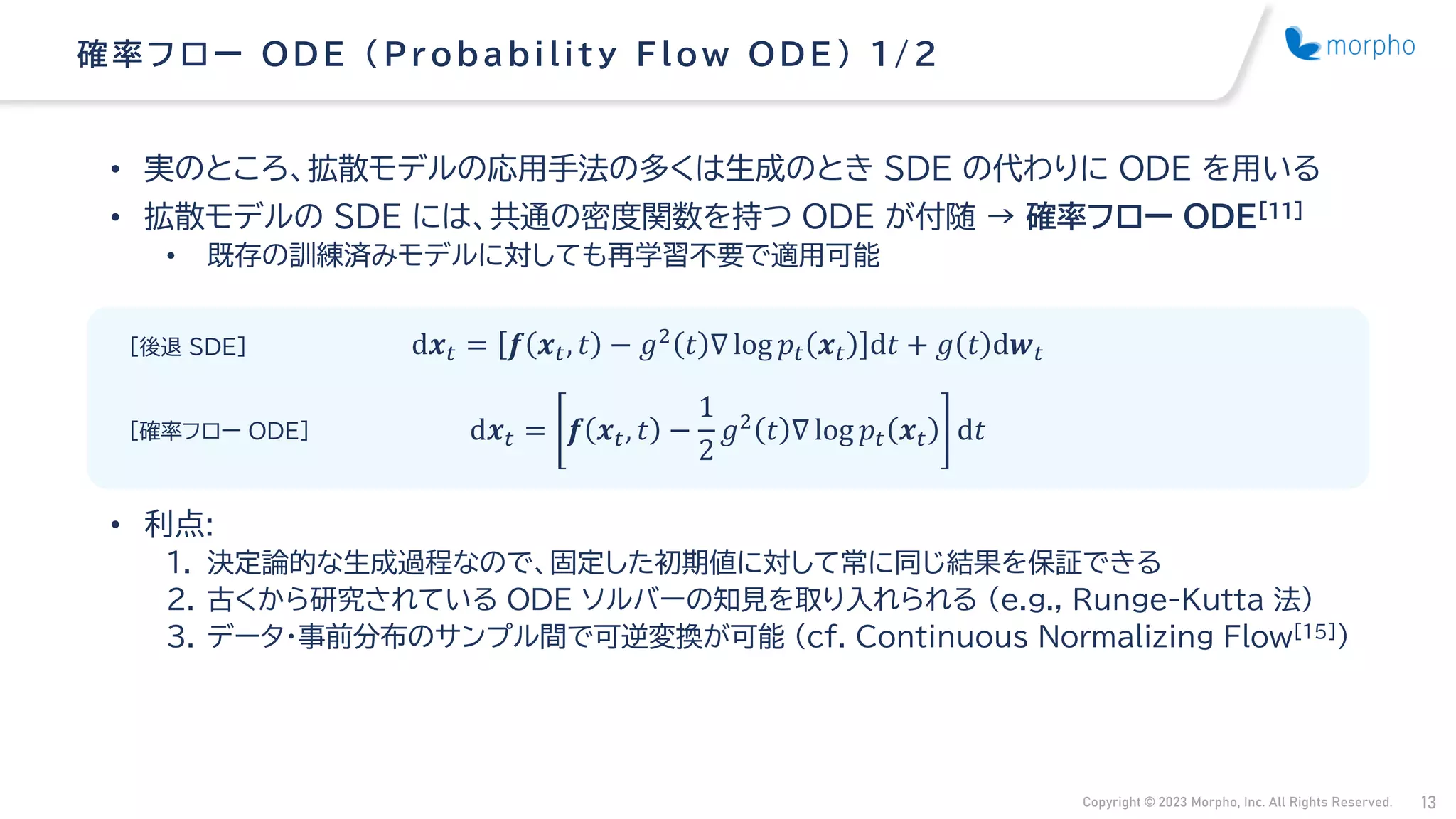 Copyright © 2023 Morpho, Inc. All Rights Reserved. 13
• 実のところ、拡散モデルの応用手法の多くは生成のとき SDE の代わりに ODE を用いる
• 拡散モデルの SDE には、共通の密度関数を持つ ODE が付随 → 確率フロー ODE[11]
• 既存の訓練済みモデルに対しても再学習不要で適用可能
• 利点:
1. 決定論的な生成過程なので、固定した初期値に対して常に同じ結果を保証できる
2. 古くから研究されている ODE ソルバーの知見を取り入れられる （e.g., Runge-Kutta 法）
3. データ・事前分布のサンプル間で可逆変換が可能 (cf. Continuous Normalizing Flow[15])
確率フ ロー ODE （ Probability Flow ODE ） 1/ 2
d𝒙𝑡 = 𝒇 𝒙𝑡, 𝑡 − 𝑔2
𝑡 ∇ log 𝑝𝑡 𝒙𝑡 d𝑡 + 𝑔 𝑡 d𝒘𝑡
d𝒙𝑡 = 𝒇 𝒙𝑡, 𝑡 −
1
2
𝑔2 𝑡 ∇ log 𝑝𝑡 𝒙𝑡 d𝑡
[後退 SDE]
[確率フロー ODE]
 