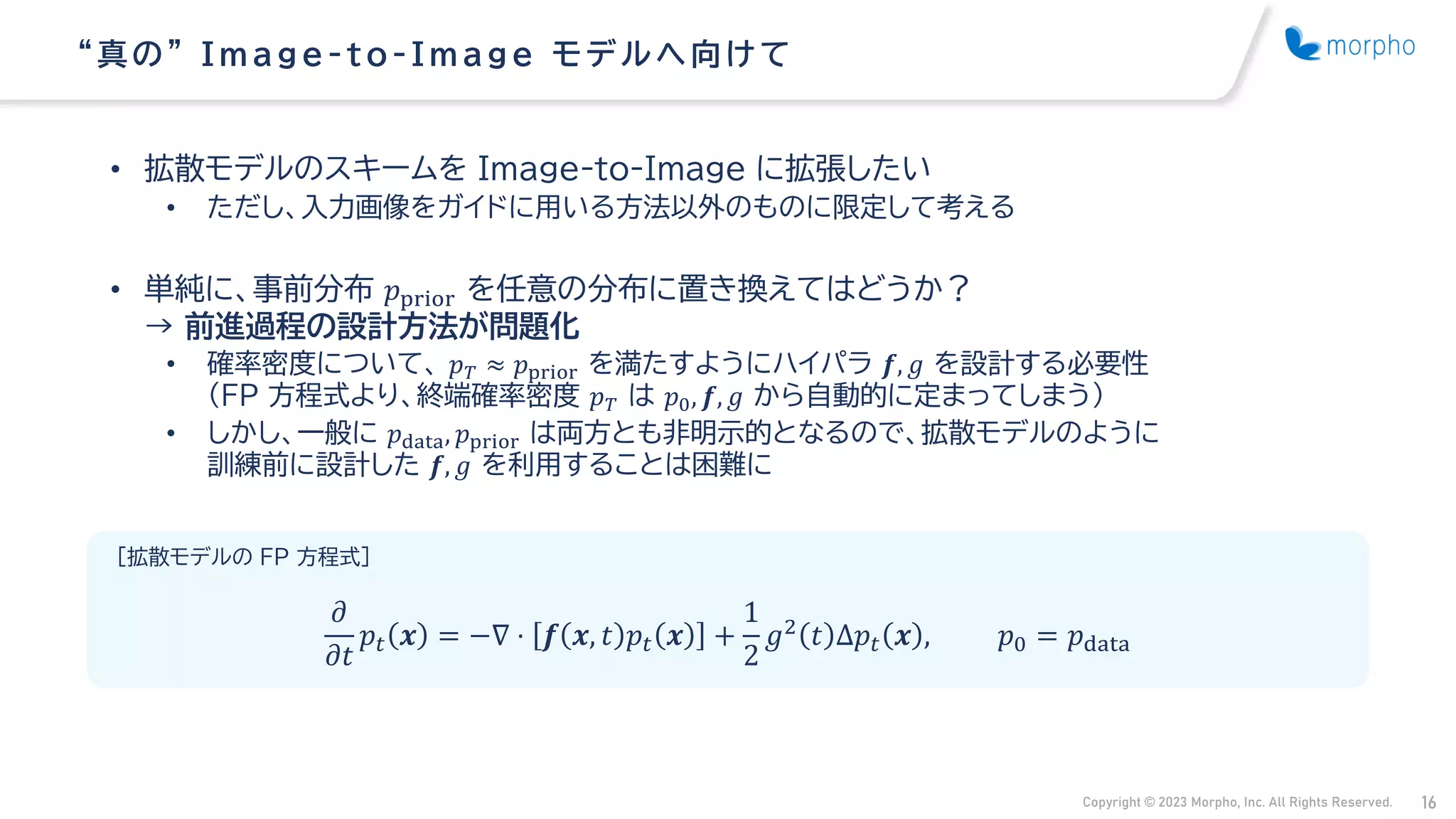 Copyright © 2023 Morpho, Inc. All Rights Reserved. 16
• 拡散モデルのスキームを Image-to-Image に拡張したい
• ただし、入力画像をガイドに用いる方法以外のものに限定して考える
• 単純に、事前分布 𝑝prior を任意の分布に置き換えてはどうか？
→ 前進過程の設計方法が問題化
• 確率密度について、 𝑝𝑇 ≈ 𝑝prior を満たすようにハイパラ 𝒇, 𝑔 を設計する必要性
（FP 方程式より、終端確率密度 𝑝𝑇 は 𝑝0, 𝒇, 𝑔 から自動的に定まってしまう）
• しかし、一般に 𝑝data, 𝑝prior は両方とも非明示的となるので、拡散モデルのように
訓練前に設計した 𝒇, 𝑔 を利用することは困難に
“ 真の” Image -t o -Image モデルへ向け て
[拡散モデルの FP 方程式]
𝜕
𝜕𝑡
𝑝𝑡 𝒙 = −∇ ⋅ 𝒇 𝒙, 𝑡 𝑝𝑡 𝒙 +
1
2
𝑔2 𝑡 Δ𝑝𝑡 𝒙 , 𝑝0 = 𝑝data
 