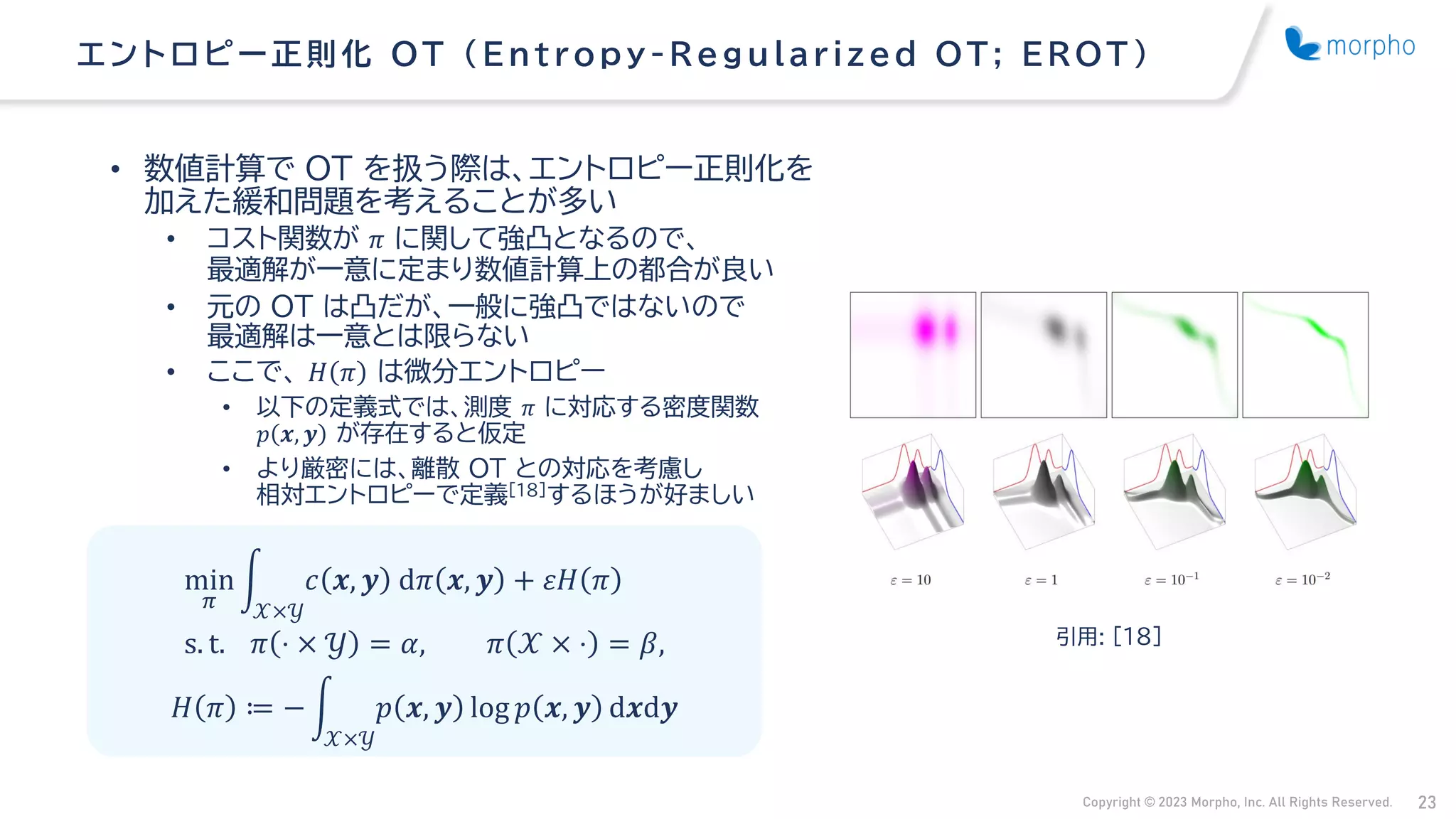 Copyright © 2023 Morpho, Inc. All Rights Reserved. 23
• 数値計算で OT を扱う際は、エントロピー正則化を
加えた緩和問題を考えることが多い
• コスト関数が 𝜋 に関して強凸となるので、
最適解が一意に定まり数値計算上の都合が良い
• 元の OT は凸だが、一般に強凸ではないので
最適解は一意とは限らない
• ここで、 𝐻 𝜋 は微分エントロピー
• 以下の定義式では、測度 𝜋 に対応する密度関数
𝑝 𝒙, 𝒚 が存在すると仮定
• より厳密には、離散 OT との対応を考慮し
相対エントロピーで定義[18]するほうが好ましい
エントロピー正則化 OT （ Entropy -Regularized OT; EROT ）
min
𝜋
න
𝒳×𝒴
𝑐 𝒙, 𝒚 d𝜋 𝒙, 𝒚 + 𝜀𝐻 𝜋
s. t. 𝜋 ⋅ × 𝒴 = 𝛼, 𝜋 𝒳 × ⋅ = 𝛽, 引用: [18]
𝐻 𝜋 ≔ − න
𝒳×𝒴
𝑝 𝒙, 𝒚 log 𝑝 𝒙, 𝒚 d𝒙d𝒚
 