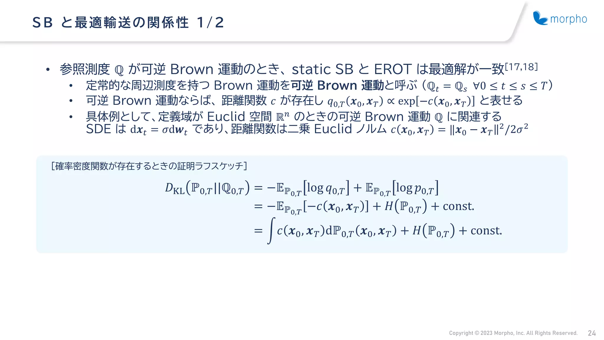 Copyright © 2023 Morpho, Inc. All Rights Reserved. 24
• 参照測度 ℚ が可逆 Brown 運動のとき、 static SB と EROT は最適解が一致[17,18]
• 定常的な周辺測度を持つ Brown 運動を可逆 Brown 運動と呼ぶ （ℚ𝑡 = ℚ𝑠 ∀0 ≤ 𝑡 ≤ 𝑠 ≤ 𝑇）
• 可逆 Brown 運動ならば、 距離関数 𝑐 が存在し 𝑞0,𝑇 𝒙0, 𝒙𝑇 ∝ exp −𝑐 𝒙0, 𝒙𝑇 と表せる
• 具体例として、定義域が Euclid 空間 ℝ𝑛 のときの可逆 Brown 運動 ℚ に関連する
SDE は d𝒙𝑡 = 𝜎d𝒘𝑡 であり、距離関数は二乗 Euclid ノルム 𝑐 𝒙0, 𝒙𝑇 = ‖𝒙0 − 𝒙𝑇‖2
/2𝜎2
SB と最適輸送の関係性 1/ 2
[確率密度関数が存在するときの証明ラフスケッチ]
𝐷KL ℙ0,𝑇||ℚ0,𝑇 = −𝔼ℙ0,𝑇
log 𝑞0,𝑇 + 𝔼ℙ0,𝑇
log 𝑝0,𝑇
= −𝔼ℙ0,𝑇
−𝑐 𝒙0, 𝒙𝑇 + 𝐻 ℙ0,𝑇 + const.
= න𝑐 𝒙0, 𝒙𝑇 dℙ0,𝑇 𝒙0, 𝒙𝑇 + 𝐻 ℙ0,𝑇 + const.
 