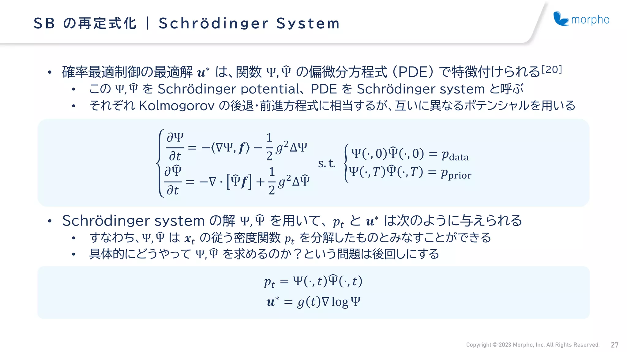 Copyright © 2023 Morpho, Inc. All Rights Reserved. 27
• 確率最適制御の最適解 𝒖∗
は、関数 Ψ, ෡
Ψ の偏微分方程式 （PDE） で特徴付けられる[20]
• この Ψ, ෡
Ψ を Schrödinger potential、 PDE を Schrödinger system と呼ぶ
• それぞれ Kolmogorov の後退・前進方程式に相当するが、互いに異なるポテンシャルを用いる
• Schrödinger system の解 Ψ, ෡
Ψ を用いて、 𝑝𝑡 と 𝒖∗
は次のように与えられる
• すなわち、Ψ, ෡
Ψ は 𝒙𝑡 の従う密度関数 𝑝𝑡 を分解したものとみなすことができる
• 具体的にどうやって Ψ, ෡
Ψ を求めるのか？という問題は後回しにする
SB の再定式化 | Schrödinger Sys tem
𝜕Ψ
𝜕𝑡
= − ∇Ψ, 𝒇 −
1
2
𝑔2ΔΨ
𝜕෡
Ψ
𝜕𝑡
= −∇ ⋅ ෡
Ψ𝒇 +
1
2
𝑔2Δ෡
Ψ
s. t. ൝
Ψ ⋅, 0 ෡
Ψ ⋅, 0 = 𝑝data
Ψ ⋅, 𝑇 ෡
Ψ ⋅, 𝑇 = 𝑝prior
𝑝𝑡 = Ψ ⋅, 𝑡 ෡
Ψ ⋅, 𝑡
𝒖∗ = 𝑔 𝑡 ∇ log Ψ
 