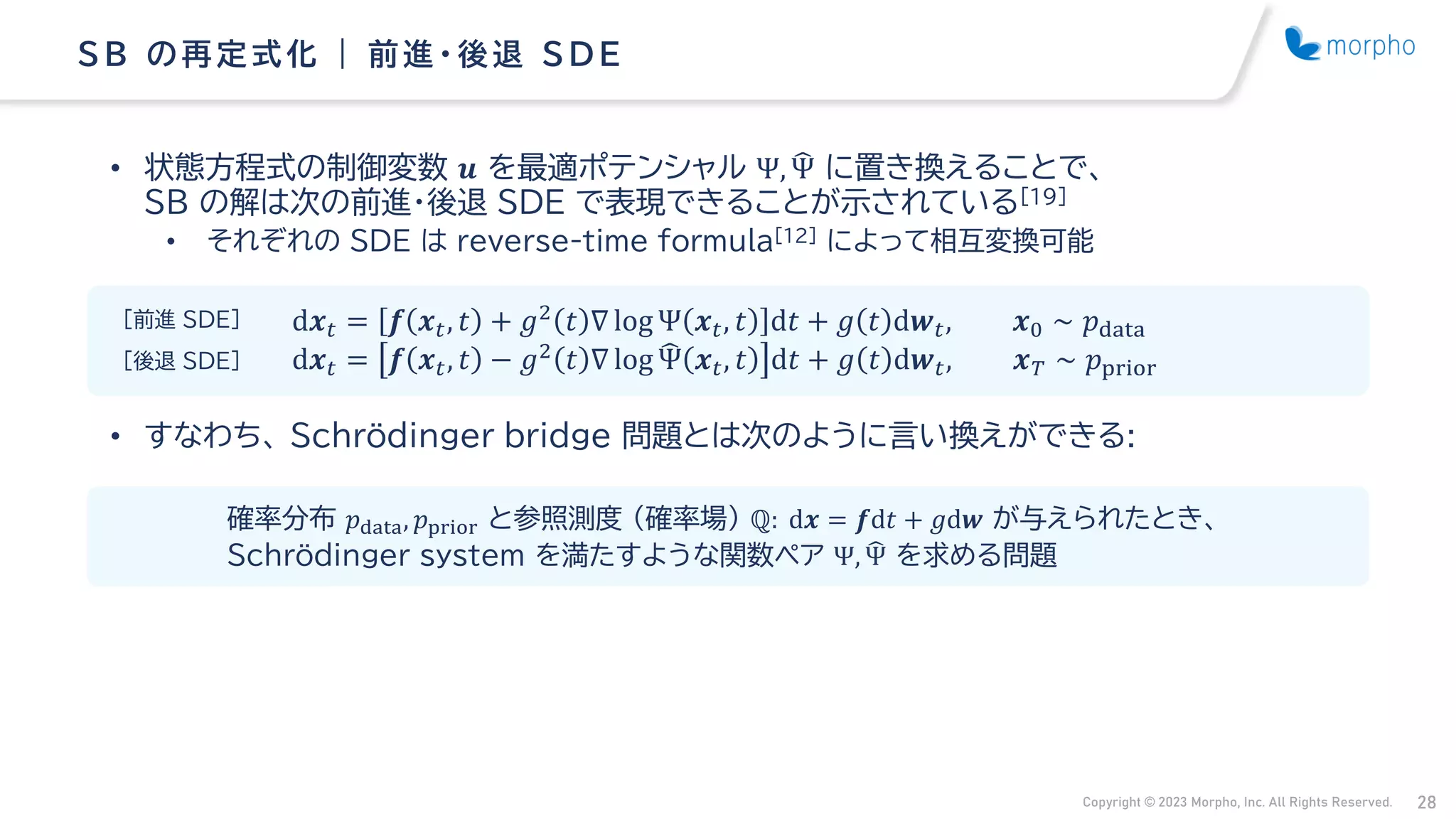 Copyright © 2023 Morpho, Inc. All Rights Reserved. 28
• 状態方程式の制御変数 𝒖 を最適ポテンシャル Ψ, ෡
Ψ に置き換えることで、
SB の解は次の前進・後退 SDE で表現できることが示されている[19]
• それぞれの SDE は reverse-time formula[12] によって相互変換可能
• すなわち、 Schrödinger bridge 問題とは次のように言い換えができる:
SB の再定式化 | 前進・ 後退 S D E
d𝒙𝑡 = 𝒇 𝒙𝑡, 𝑡 + 𝑔2 𝑡 ∇ log Ψ 𝒙𝑡, 𝑡 d𝑡 + 𝑔 𝑡 d𝒘𝑡, 𝒙0 ∼ 𝑝data
d𝒙𝑡 = 𝒇 𝒙𝑡, 𝑡 − 𝑔2 𝑡 ∇ log ෡
Ψ 𝒙𝑡, 𝑡 d𝑡 + 𝑔 𝑡 d𝒘𝑡, 𝒙𝑇 ∼ 𝑝prior
確率分布 𝑝data, 𝑝prior と参照測度 （確率場） ℚ: d𝒙 = 𝒇d𝑡 + 𝑔d𝒘 が与えられたとき、
Schrödinger system を満たすような関数ペア Ψ, ෡
Ψ を求める問題
[前進 SDE]
[後退 SDE]
 