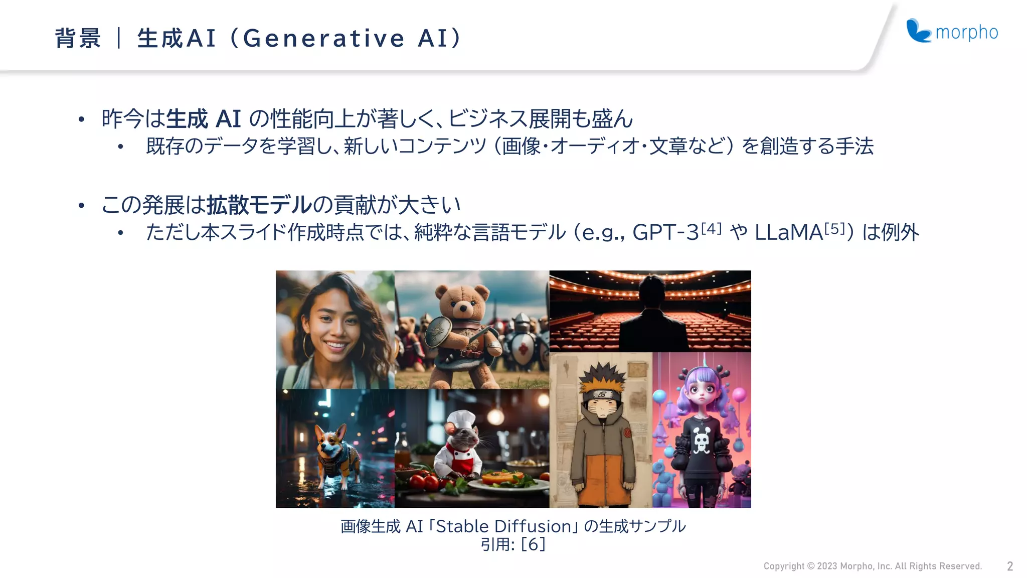 Copyright © 2023 Morpho, Inc. All Rights Reserved. 2
• 昨今は生成 AI の性能向上が著しく、ビジネス展開も盛ん
• 既存のデータを学習し、新しいコンテンツ （画像・オーディオ・文章など） を創造する手法
• この発展は拡散モデルの貢献が大きい
• ただし本スライド作成時点では、純粋な言語モデル （e.g., GPT-3[4] や LLaMA[5]） は例外
背景 | 生成AI （ G enerative AI ）
画像生成 AI 「Stable Diffusion」 の生成サンプル
引用: [6]
 