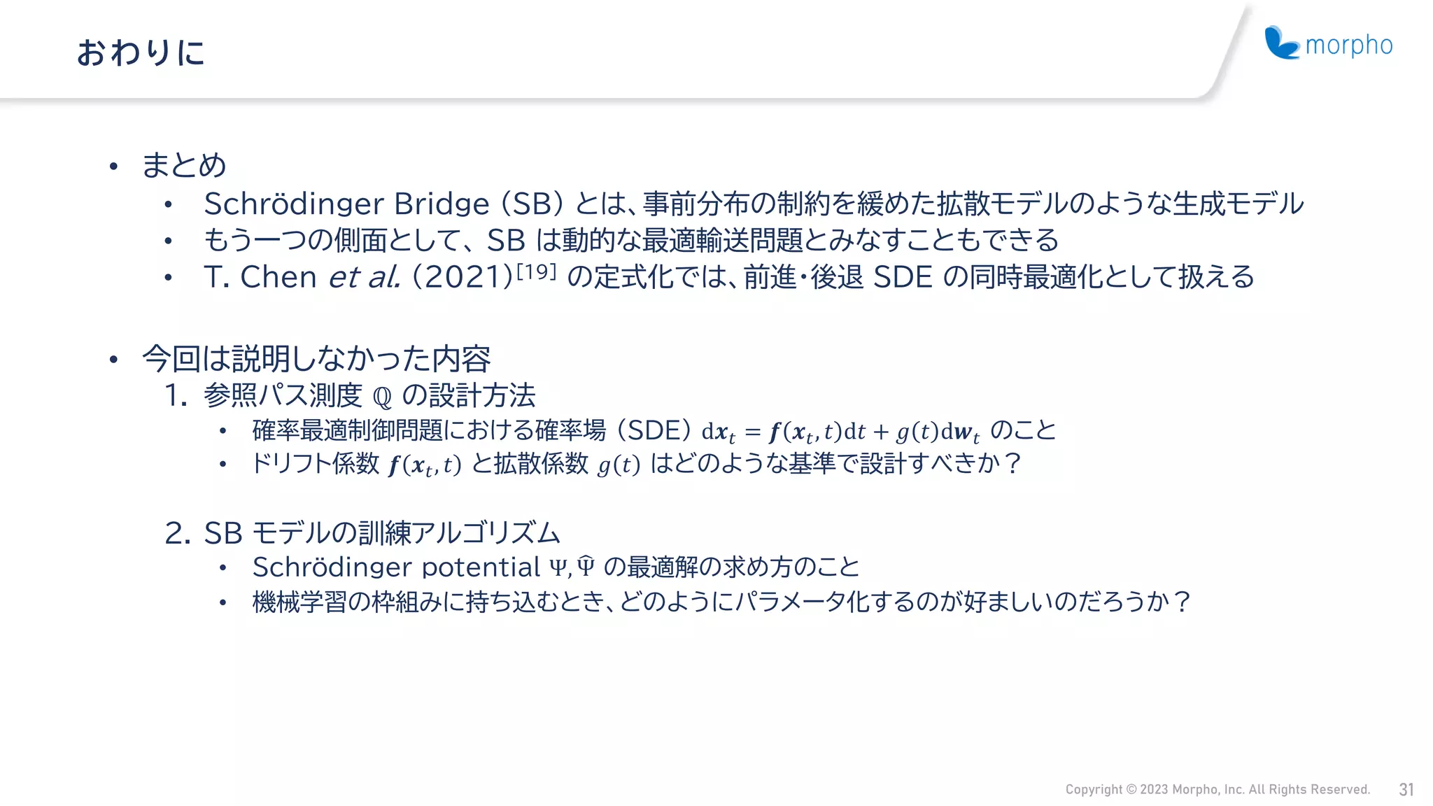 Copyright © 2023 Morpho, Inc. All Rights Reserved. 31
• まとめ
• Schrödinger Bridge （SB） とは、事前分布の制約を緩めた拡散モデルのような生成モデル
• もう一つの側面として、 SB は動的な最適輸送問題とみなすこともできる
• T. Chen et al. (2021)[19] の定式化では、前進・後退 SDE の同時最適化として扱える
• 今回は説明しなかった内容
1. 参照パス測度 ℚ の設計方法
• 確率最適制御問題における確率場 （SDE） d𝒙𝑡 = 𝒇 𝒙𝑡, 𝑡 d𝑡 + 𝑔 𝑡 d𝒘𝑡 のこと
• ドリフト係数 𝒇 𝒙𝑡, 𝑡 と拡散係数 𝑔 𝑡 はどのような基準で設計すべきか？
2. SB モデルの訓練アルゴリズム
• Schrödinger potential Ψ, ෡
Ψ の最適解の求め方のこと
• 機械学習の枠組みに持ち込むとき、どのようにパラメータ化するのが好ましいのだろうか？
おわりに
 