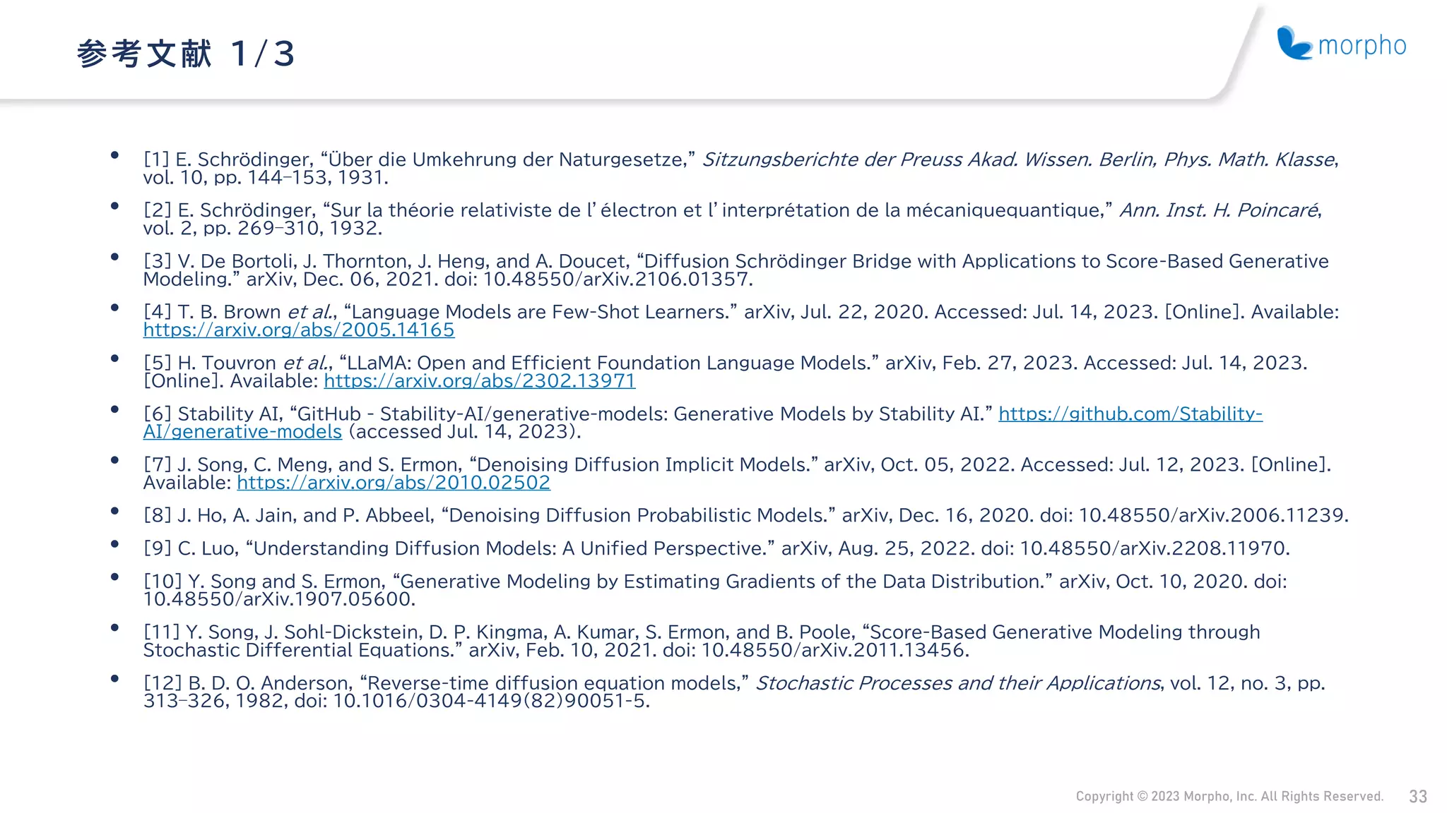 Copyright © 2023 Morpho, Inc. All Rights Reserved. 33
• [1] E. Schrödinger, “Über die Umkehrung der Naturgesetze,” Sitzungsberichte der Preuss Akad. Wissen. Berlin, Phys. Math. Klasse,
vol. 10, pp. 144–153, 1931.
• [2] E. Schrödinger, “Sur la théorie relativiste de l’électron et l’interprétation de la mécaniquequantique,” Ann. Inst. H. Poincaré,
vol. 2, pp. 269–310, 1932.
• [3] V. De Bortoli, J. Thornton, J. Heng, and A. Doucet, “Diffusion Schrödinger Bridge with Applications to Score-Based Generative
Modeling.” arXiv, Dec. 06, 2021. doi: 10.48550/arXiv.2106.01357.
• [4] T. B. Brown et al., “Language Models are Few-Shot Learners.” arXiv, Jul. 22, 2020. Accessed: Jul. 14, 2023. [Online]. Available:
https://arxiv.org/abs/2005.14165
• [5] H. Touvron et al., “LLaMA: Open and Efficient Foundation Language Models.” arXiv, Feb. 27, 2023. Accessed: Jul. 14, 2023.
[Online]. Available: https://arxiv.org/abs/2302.13971
• [6] Stability AI, “GitHub - Stability-AI/generative-models: Generative Models by Stability AI.” https://github.com/Stability-
AI/generative-models (accessed Jul. 14, 2023).
• [7] J. Song, C. Meng, and S. Ermon, “Denoising Diffusion Implicit Models.” arXiv, Oct. 05, 2022. Accessed: Jul. 12, 2023. [Online].
Available: https://arxiv.org/abs/2010.02502
• [8] J. Ho, A. Jain, and P. Abbeel, “Denoising Diffusion Probabilistic Models.” arXiv, Dec. 16, 2020. doi: 10.48550/arXiv.2006.11239.
• [9] C. Luo, “Understanding Diffusion Models: A Unified Perspective.” arXiv, Aug. 25, 2022. doi: 10.48550/arXiv.2208.11970.
• [10] Y. Song and S. Ermon, “Generative Modeling by Estimating Gradients of the Data Distribution.” arXiv, Oct. 10, 2020. doi:
10.48550/arXiv.1907.05600.
• [11] Y. Song, J. Sohl-Dickstein, D. P. Kingma, A. Kumar, S. Ermon, and B. Poole, “Score-Based Generative Modeling through
Stochastic Differential Equations.” arXiv, Feb. 10, 2021. doi: 10.48550/arXiv.2011.13456.
• [12] B. D. O. Anderson, “Reverse-time diffusion equation models,” Stochastic Processes and their Applications, vol. 12, no. 3, pp.
313–326, 1982, doi: 10.1016/0304-4149(82)90051-5.
参考文献 1/ 3
 