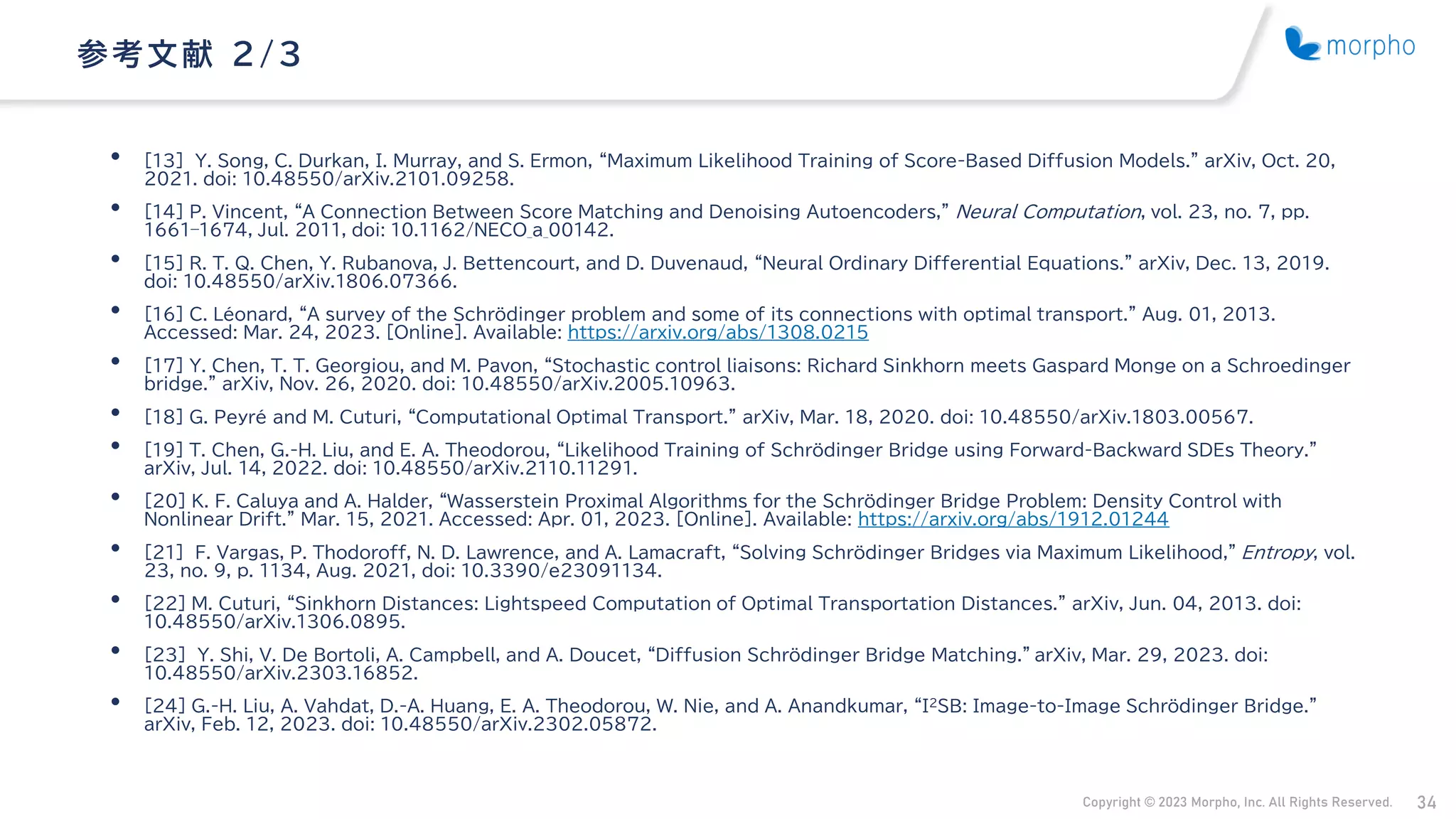 Copyright © 2023 Morpho, Inc. All Rights Reserved. 34
• [13] Y. Song, C. Durkan, I. Murray, and S. Ermon, “Maximum Likelihood Training of Score-Based Diffusion Models.” arXiv, Oct. 20,
2021. doi: 10.48550/arXiv.2101.09258.
• [14] P. Vincent, “A Connection Between Score Matching and Denoising Autoencoders,” Neural Computation, vol. 23, no. 7, pp.
1661–1674, Jul. 2011, doi: 10.1162/NECO_a_00142.
• [15] R. T. Q. Chen, Y. Rubanova, J. Bettencourt, and D. Duvenaud, “Neural Ordinary Differential Equations.” arXiv, Dec. 13, 2019.
doi: 10.48550/arXiv.1806.07366.
• [16] C. Léonard, “A survey of the Schrödinger problem and some of its connections with optimal transport.” Aug. 01, 2013.
Accessed: Mar. 24, 2023. [Online]. Available: https://arxiv.org/abs/1308.0215
• [17] Y. Chen, T. T. Georgiou, and M. Pavon, “Stochastic control liaisons: Richard Sinkhorn meets Gaspard Monge on a Schroedinger
bridge.” arXiv, Nov. 26, 2020. doi: 10.48550/arXiv.2005.10963.
• [18] G. Peyré and M. Cuturi, “Computational Optimal Transport.” arXiv, Mar. 18, 2020. doi: 10.48550/arXiv.1803.00567.
• [19] T. Chen, G.-H. Liu, and E. A. Theodorou, “Likelihood Training of Schrödinger Bridge using Forward-Backward SDEs Theory.”
arXiv, Jul. 14, 2022. doi: 10.48550/arXiv.2110.11291.
• [20] K. F. Caluya and A. Halder, “Wasserstein Proximal Algorithms for the Schrödinger Bridge Problem: Density Control with
Nonlinear Drift.” Mar. 15, 2021. Accessed: Apr. 01, 2023. [Online]. Available: https://arxiv.org/abs/1912.01244
• [21] F. Vargas, P. Thodoroff, N. D. Lawrence, and A. Lamacraft, “Solving Schrödinger Bridges via Maximum Likelihood,” Entropy, vol.
23, no. 9, p. 1134, Aug. 2021, doi: 10.3390/e23091134.
• [22] M. Cuturi, “Sinkhorn Distances: Lightspeed Computation of Optimal Transportation Distances.” arXiv, Jun. 04, 2013. doi:
10.48550/arXiv.1306.0895.
• [23] Y. Shi, V. De Bortoli, A. Campbell, and A. Doucet, “Diffusion Schrödinger Bridge Matching.” arXiv, Mar. 29, 2023. doi:
10.48550/arXiv.2303.16852.
• [24] G.-H. Liu, A. Vahdat, D.-A. Huang, E. A. Theodorou, W. Nie, and A. Anandkumar, “I2SB: Image-to-Image Schrödinger Bridge.”
arXiv, Feb. 12, 2023. doi: 10.48550/arXiv.2302.05872.
参考文献 2/ 3
 