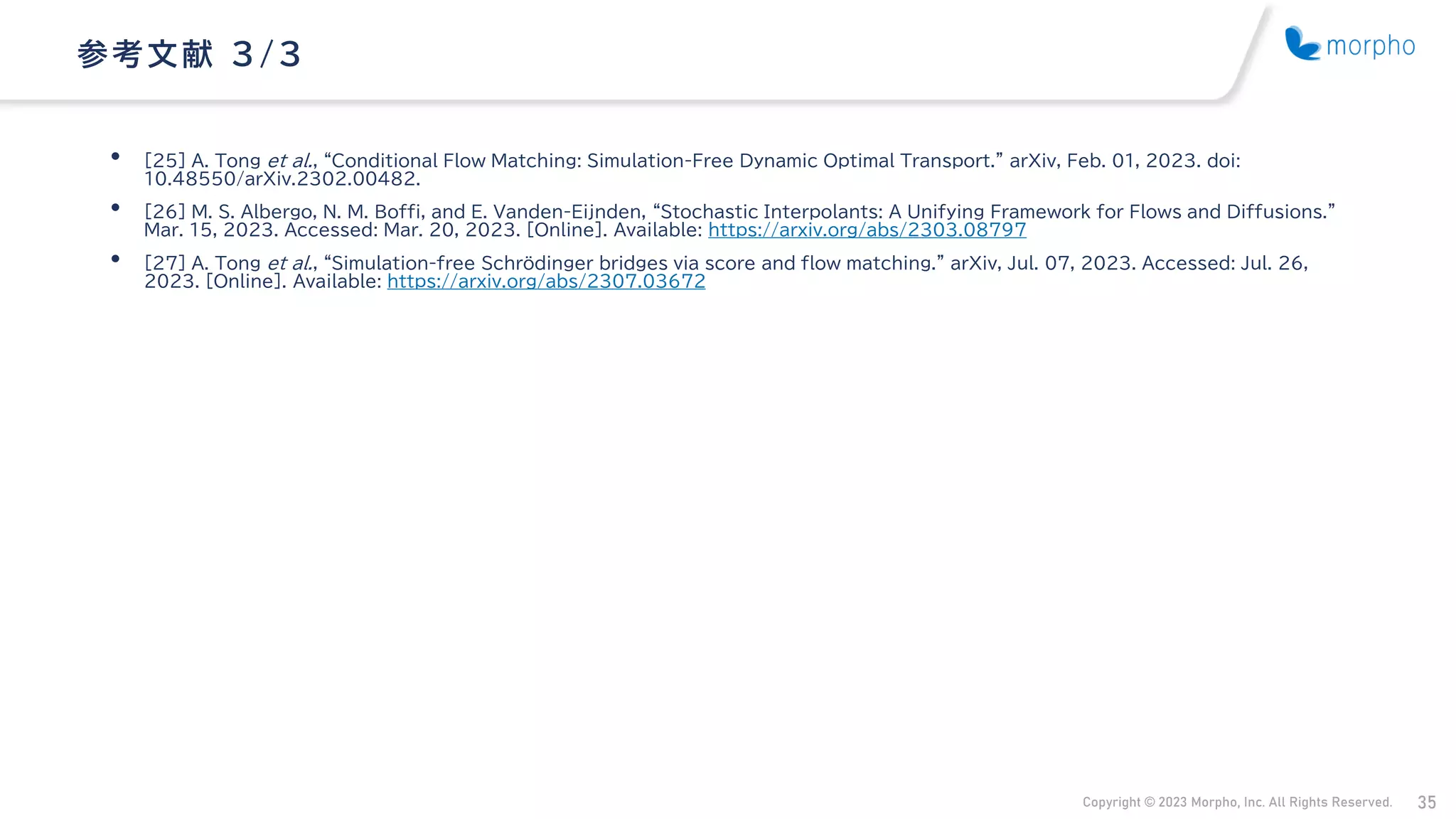 Copyright © 2023 Morpho, Inc. All Rights Reserved. 35
• [25] A. Tong et al., “Conditional Flow Matching: Simulation-Free Dynamic Optimal Transport.” arXiv, Feb. 01, 2023. doi:
10.48550/arXiv.2302.00482.
• [26] M. S. Albergo, N. M. Boffi, and E. Vanden-Eijnden, “Stochastic Interpolants: A Unifying Framework for Flows and Diffusions.”
Mar. 15, 2023. Accessed: Mar. 20, 2023. [Online]. Available: https://arxiv.org/abs/2303.08797
• [27] A. Tong et al., “Simulation-free Schrödinger bridges via score and flow matching.” arXiv, Jul. 07, 2023. Accessed: Jul. 26,
2023. [Online]. Available: https://arxiv.org/abs/2307.03672
参考文献 3/ 3
 
