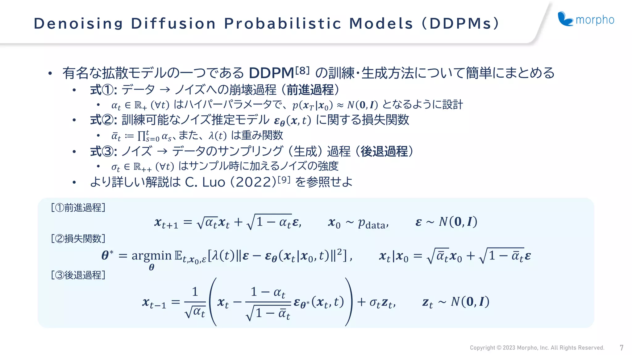 Copyright © 2023 Morpho, Inc. All Rights Reserved. 7
• 有名な拡散モデルの一つである DDPM[8] の訓練・生成方法について簡単にまとめる
• 式①: データ → ノイズへの崩壊過程 （前進過程）
• 𝛼𝑡 ∈ ℝ+ ∀𝑡 はハイパーパラメータで、 𝑝 𝒙𝑇|𝒙0 ≈ 𝑁 𝟎, 𝑰 となるように設計
• 式②: 訓練可能なノイズ推定モデル 𝜺𝜽 𝒙, 𝑡 に関する損失関数
• ത
𝛼𝑡 ≔ ς𝑠=0
𝑡
𝛼𝑠、また、 𝜆 𝑡 は重み関数
• 式③: ノイズ → データのサンプリング （生成） 過程 （後退過程）
• 𝜎𝑡 ∈ ℝ++ ∀𝑡 はサンプル時に加えるノイズの強度
• より詳しい解説は C. Luo (2022)[9] を参照せよ
Denois ing Diffus ion Probabilis tic Models (DDPMs )
𝒙𝑡+1 = 𝛼𝑡𝒙𝑡 + 1 − 𝛼𝑡𝜺, 𝒙0 ∼ 𝑝data, 𝜺 ∼ 𝑁 𝟎, 𝑰
𝜽∗ = argmin
𝜽
𝔼𝑡,𝒙0,𝜀 𝜆 𝑡 𝜺 − 𝜺𝜽 𝒙𝑡|𝒙0, 𝑡 2 , 𝒙𝑡|𝒙0 = ത
𝛼𝑡𝒙0 + 1 − ത
𝛼𝑡𝜺
𝒙𝑡−1 =
1
𝛼𝑡
𝒙𝑡 −
1 − 𝛼𝑡
1 − ത
𝛼𝑡
𝜺𝜽∗ 𝒙𝑡, 𝑡 + 𝜎𝑡𝒛𝑡, 𝒛𝑡 ∼ 𝑁 𝟎, 𝑰
[①前進過程]
[②損失関数]
[③後退過程]
 