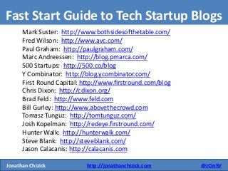 Jonathan Chizick http://jonathanchizick.com @JCinSV 
Fast Start Guide to Tech Startup Blogs 
Mark Suster: http://www.bothsidesofthetable.com/ 
Fred Wilson: http://www.avc.com/ 
Paul Graham: http://paulgraham.com/ 
Marc Andreessen: http://blog.pmarca.com/ 
500 Startups: http://500.co/blog 
Y Combinator: http://blog.ycombinator.com/ 
First Round Capital: http://www.firstround.com/blog 
Chris Dixon: http://cdixon.org/ 
Brad Feld: http://www.feld.com 
Bill Gurley: http://www.abovethecrowd.com 
Tomasz Tunguz: http://tomtunguz.com/ 
Josh Kopelman: http://redeye.firstround.com/ 
Hunter Walk: http://hunterwalk.com/ 
Steve Blank: http://steveblank.com/ 
Jason Calacanis: http://calacanis.com 