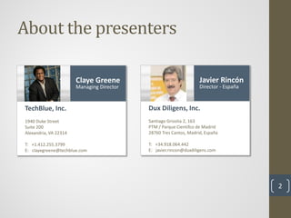 About the presenters

                       Claye Greene                                Javier Rincón
                       Managing Director                           Director - España


TechBlue, Inc.                             Dux Diligens, Inc.
1940 Duke Street                           Santiago Grisolia 2, 163
Suite 200                                  PTM / Parque Cientifco de Madrid
Alexandria, VA 22314                       28760 Tres Cantos, Madrid, España

T: +1.412.255.3799                         T: +34.918.064.442
E: clayegreene@techblue.com                E: javier.rincon@duxdiligens.com




                                                                                       2
 