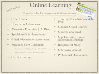 ea rnin
               g                    Online Learning
24 /7 L
                       We provide online learning opportunities for our students.

     Cyber Charter                                                           Tutoring, Remediation and Test
                                                                             Prep
     Home schooled students
                                                                             Summer School Courses
     Alternative Education & At Risk,
                                                                             Students who travel
     Special needs & Homebound
                                                                             Supplementing regular
     Gifted Education or acceleration                                        classroom instruction
     Expanded Core Curriculum                                                Independent Study
          Dual Enrollment with Allegany College and Seton Hill University,
                                                                             Scheduling Conﬂict
          Advanced Placement Courses in Math, English, Science,

                                                                             Professional Development
     Credit Recovery
 