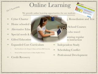 ea rnin
               g                    Online Learning
24 /7 L
                       We provide online learning opportunities for our students.

     Cyber Charter                                                           Tutoring, Remediation and Test
                                                                             Prep
     Home schooled students
                                                                             Summer School Courses
     Alternative Education & At Risk,
                                                                             Students who travel
     Special needs & Homebound
                                                                             Supplementing regular
     Gifted Education or acceleration                                        classroom instruction
     Expanded Core Curriculum                                                Independent Study
          Dual Enrollment with Allegany College and Seton Hill University,
                                                                             Scheduling Conﬂict
          Advanced Placement Courses in Math, English, Science,

                                                                             Professional Development
     Credit Recovery
 