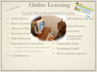 ea rnin
               g                    Online Learning
24 /7 L
                       We provide online learning opportunities for our students.

     Cyber Charter                                                           Tutoring, Remediation and Test
                                                                             Prep
     Home schooled students
                                                                             Summer School Courses
     Alternative Education & At Risk,
                                                                             Students who travel
     Special needs & Homebound
                                                                             Supplementing regular
     Gifted Education or acceleration                                        classroom instruction
     Expanded Core Curriculum                                                Independent Study
          Dual Enrollment with Allegany College and Seton Hill University,
                                                                             Scheduling Conﬂict
          Advanced Placement Courses in Math, English, Science,

                                                                             Professional Development
     Credit Recovery
 