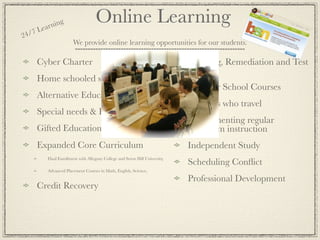 ea rnin
               g                    Online Learning
24 /7 L
                       We provide online learning opportunities for our students.

     Cyber Charter                                                           Tutoring, Remediation and Test
                                                                             Prep
     Home schooled students
                                                                             Summer School Courses
     Alternative Education & At Risk,
                                                                             Students who travel
     Special needs & Homebound
                                                                             Supplementing regular
     Gifted Education or acceleration                                        classroom instruction
     Expanded Core Curriculum                                                Independent Study
          Dual Enrollment with Allegany College and Seton Hill University,
                                                                             Scheduling Conﬂict
          Advanced Placement Courses in Math, English, Science,

                                                                             Professional Development
     Credit Recovery
 