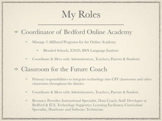 My Roles
Coordinator of Bedford Online Academy
   Manage 3 Afﬁliated Programs for the Online Academy

          Blended Schools, E2020, BSN Language Institute

   Coordinate & Meet with Administrators, Teachers, Parents & Students

Classroom for the Future Coach
   Primary responsibilities to integrate technology into CFF classrooms and other
   classrooms throughout the district.

   Coordinate & Meet with Administrators, Teachers, Parents & Student

   Resource Provider, Instructional Specialist, Data Coach, Staff Developer at
   Bedford & IU8, Technology Supporter, Learning Facilitator, Curriculum
   Specialist, Hardware and Software Technician.
 