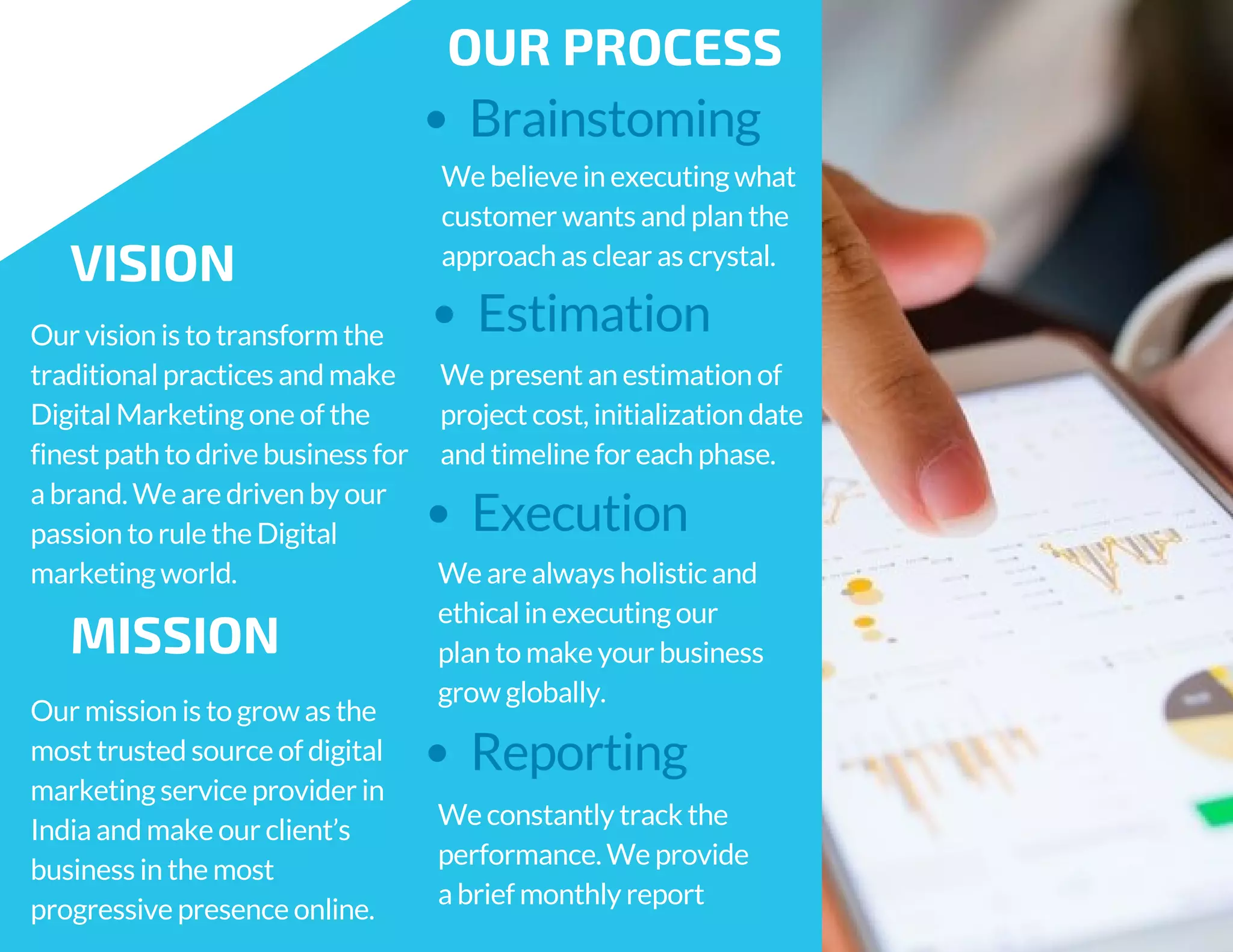 We are always holistic and
ethical in executing our
plan to make your business
grow globally.
We constantly track the
performance. We provide
a brief monthly report
Brainstoming
OUR PROCESS
We believe in executing what
customer wants and plan the
approach as clear as crystal.
Estimation
We present an estimation of
project cost, initialization date
and timeline for each phase.
Execution
Reporting
VISION
Our vision is to transform the
traditional practices and make
Digital Marketing one of the
finest path to drive business for
a brand. We are driven by our
passion to rule the Digital
marketing world.
MISSION
Our mission is to grow as the
most trusted source of digital
marketing service provider in
India and make our client’s
business in the most
progressive presence online.
 