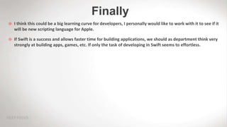 Finally
 I think this could be a big learning curve for developers, I personally would like to work with it to see if it
will be new scripting language for Apple.
 If Swift is a success and allows faster time for building applications, we should as department think very
strongly at building apps, games, etc. If only the task of developing in Swift seems to effortless.
 