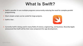 What Is Swift?
 Swift is parallel: It runs multiple programs concurrently reducing the need for complex parallel
programming.
 Short simple scripts can be scaled for large projects.
 Swift is fast .
 Currently Swift is being used in many fields of science, engineering, and business. Recently Apple
announced that Swift will be their new component for app development.
 