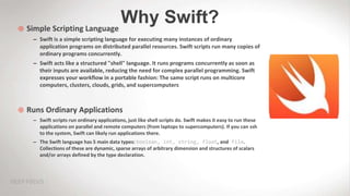 Why Swift? Simple Scripting Language
– Swift is a simple scripting language for executing many instances of ordinary
application programs on distributed parallel resources. Swift scripts run many copies of
ordinary programs concurrently.
– Swift acts like a structured "shell" language. It runs programs concurrently as soon as
their inputs are available, reducing the need for complex parallel programming. Swift
expresses your workflow in a portable fashion: The same script runs on multicore
computers, clusters, clouds, grids, and supercomputers
 Runs Ordinary Applications
– Swift scripts run ordinary applications, just like shell scripts do. Swift makes it easy to run these
applications on parallel and remote computers (from laptops to supercomputers). If you can ssh
to the system, Swift can likely run applications there.
– The Swift language has 5 main data types: boolean, int, string, float, and file.
Collections of these are dynamic, sparse arrays of arbitrary dimension and structures of scalars
and/or arrays defined by the type declaration.
 