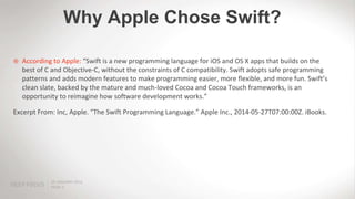 PAGE 5
25 JANUARY 2012
 According to Apple: “Swift is a new programming language for iOS and OS X apps that builds on the
best of C and Objective-C, without the constraints of C compatibility. Swift adopts safe programming
patterns and adds modern features to make programming easier, more flexible, and more fun. Swift’s
clean slate, backed by the mature and much-loved Cocoa and Cocoa Touch frameworks, is an
opportunity to reimagine how software development works.”
Excerpt From: Inc, Apple. “The Swift Programming Language.” Apple Inc., 2014-05-27T07:00:00Z. iBooks.
Why Apple Chose Swift?
 