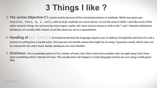 3 Things I like ?
 The syntax Objective-C’s syntax mainly because of the named parameters in methods. While Java gives you
foo(true, false, 0, 1, null), calls to objC methods are much clearer. So are the ones in Swift. I also like much of the
other syntactic things for announcing return types, tuples, the clean closure syntax as well as the ? and ! Notation Relational
databases are usually table- based, much like what you see in a spreadsheet.
 Handling of nil (null): Its fundamental that the language requires you to address nil explicitly and that nil is not a
pointer to nothing but a invalid value. The way you can handle values that might be nil using ? (question mark), which even can
be chained.On the other hand, NoSQL databases are more flexible.
 Strictness: This is probably (what isn’t?) a matter of taste, but I like it when the compiler tells me right away that I have
done something which I should not have. This usually does not happen in script languages (unless you are using a really good
IDE).
 