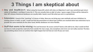 3 Things I am skeptical about
 Any and AnyObject: When using the Cocoa API, which still relies on Objective-C and C you sometimes get return
values of AnyObject. AnyObject! (note the !). This can actually hide an objC nil value. I guess usage of these will be reduced in
later API releases.Relational databases are usually table- based, much like what you see in a spreadsheet.
 Extensions: I heard of the “patching“ of classes in Ruby. Now you can bring your own methods and even initializers to
existing classes in Swift, as well. I could not find documentation on about how conflicts are resolved when two extensions try to
provide the same methods.On the other hand, NoSQL databases are more flexible.
 Stuff that seems to be missing: First and foremost: No access control? Seems a bit odd to me. Also I could not find
out how to make properties read-only from outside the class scope, also exceptions and errors are not really covered. The docs
say something about errors at runtime that might happen but not how (or even if) you can react.
 