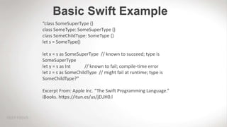 Basic Swift Example
“class SomeSuperType {}
class SomeType: SomeSuperType {}
class SomeChildType: SomeType {}
let s = SomeType()
let x = s as SomeSuperType // known to succeed; type is
SomeSuperType
let y = s as Int // known to fail; compile-time error
let z = s as SomeChildType // might fail at runtime; type is
SomeChildType?”
Excerpt From: Apple Inc. “The Swift Programming Language.”
iBooks. https://itun.es/us/jEUH0.l
 