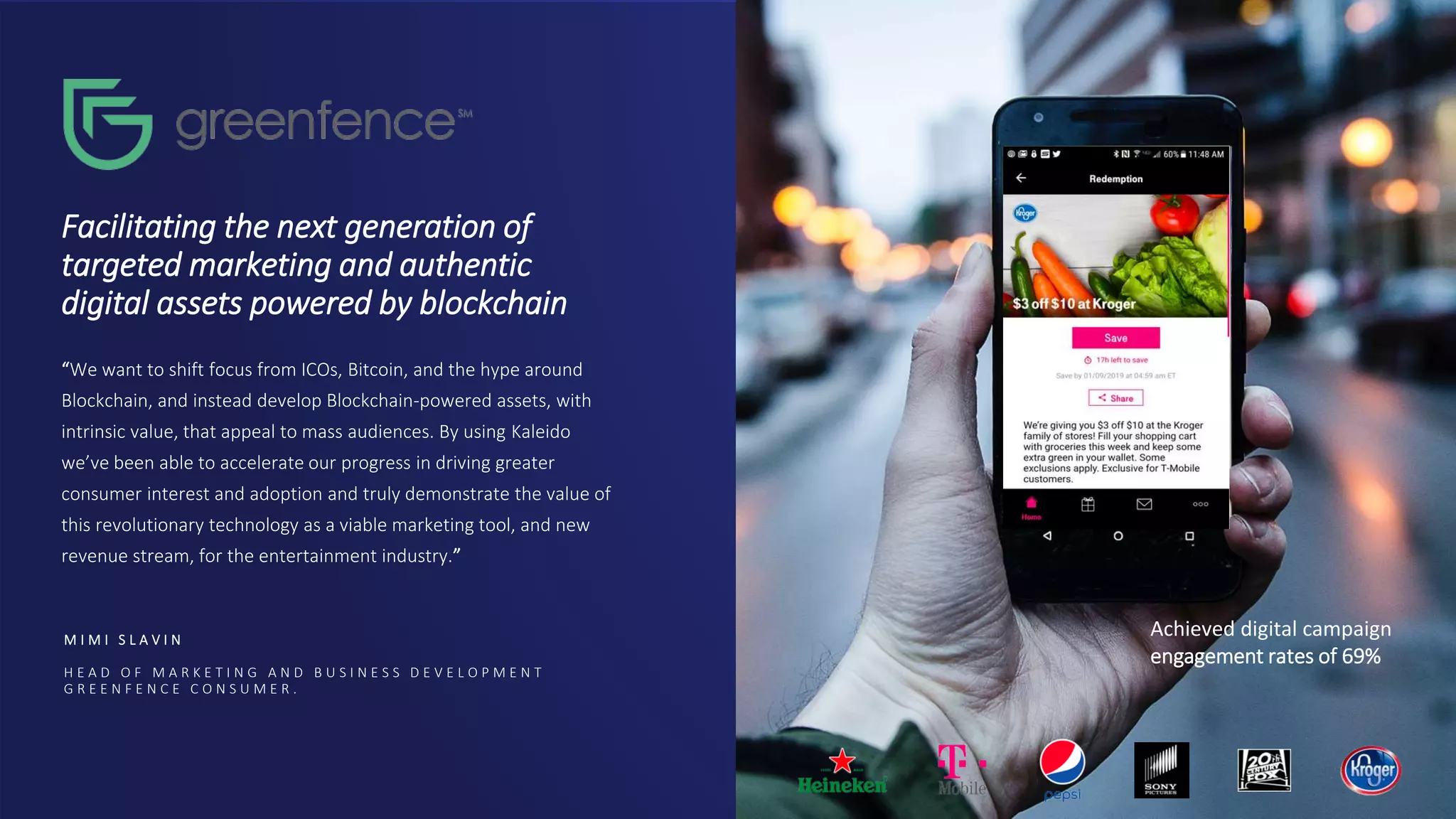 Facilitating the next generation of
targeted marketing and authentic
digital assets powered by blockchain
“We want to shift focus from ICOs, Bitcoin, and the hype around
Blockchain, and instead develop Blockchain-powered assets, with
intrinsic value, that appeal to mass audiences. By using Kaleido
we’ve been able to accelerate our progress in driving greater
consumer interest and adoption and truly demonstrate the value of
this revolutionary technology as a viable marketing tool, and new
revenue stream, for the entertainment industry.”
M I M I S L A V I N
H E A D O F M A R K E T I N G A N D B U S I N E S S D E V E L O P M E N T
G R E E N F E N C E C O N S U M E R .
Achieved digital campaign
engagement rates of 69%
 
