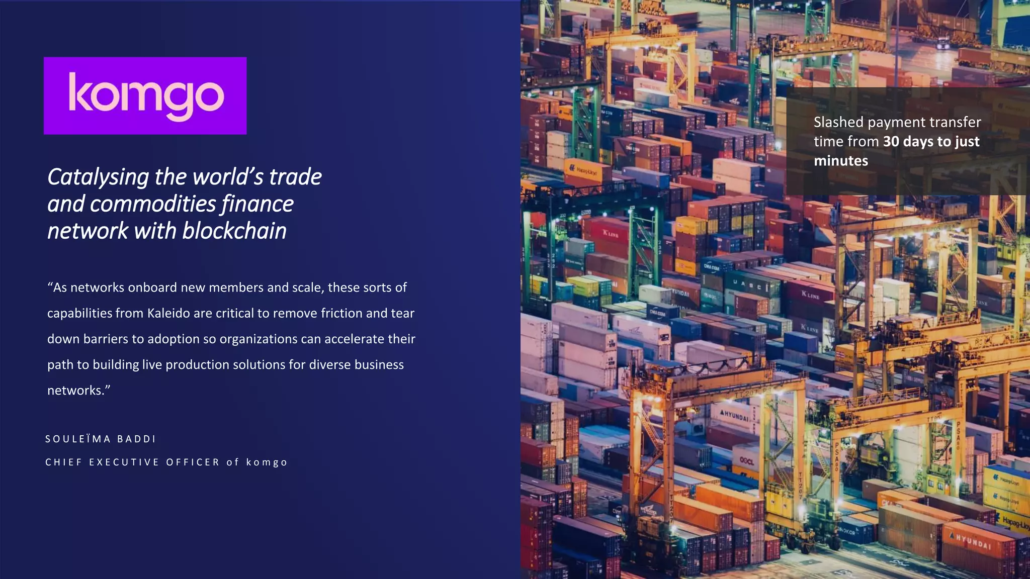 Catalysing the world’s trade
and commodities finance
network with blockchain
S O U L E Ï M A B A D D I
C H I E F E X E C U T I V E O F F I C E R o f k o m g o
“As networks onboard new members and scale, these sorts of
capabilities from Kaleido are critical to remove friction and tear
down barriers to adoption so organizations can accelerate their
path to building live production solutions for diverse business
networks.”
Slashed payment transfer
time from 30 days to just
minutes
 