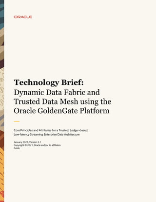 1 Dynamic Data Fabric and Trusted Data Mesh using the Oracle GoldenGate Platform
Copyright © 2021, Oracle and/or its affiliates | Public Document
Business / Technical Brief
Dynamic Data Fabric and
Trusted Data Mesh using the
Oracle GoldenGate Platform
Core Principles and Attributes for a Trusted, Ledger-based,
Low-latency Streaming Enterprise Data Architecture
January 2021, Version 2.1
Copyright © 2021, Oracle and/or its affiliates
Public
Technology Brief:
 