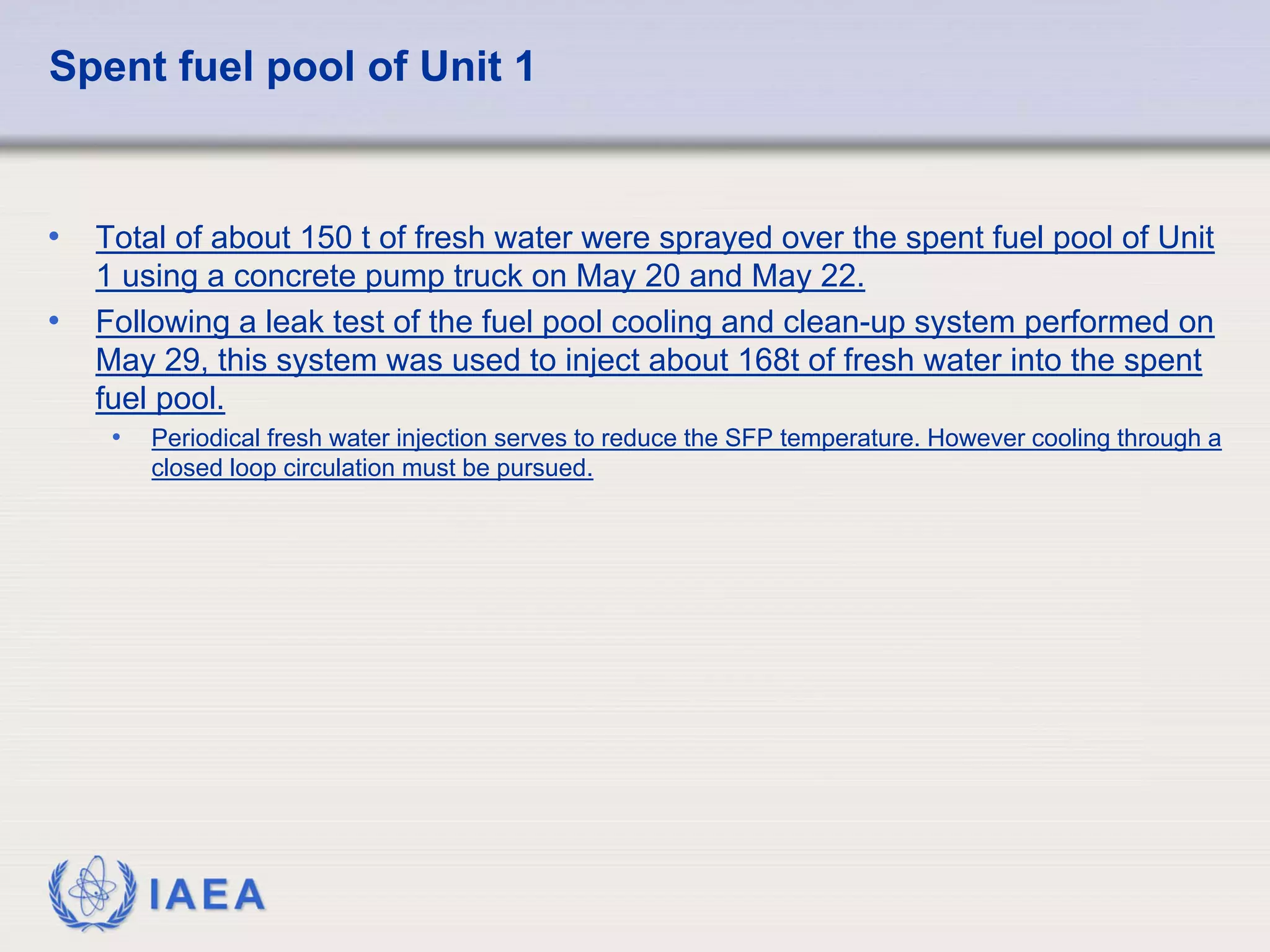 Spent fuel pool of Unit 1


•   Total of about 150 t of fresh water were sprayed over the spent fuel pool of Unit
    1 using a concrete pump truck on May 20 and May 22.
•   Following a leak test of the fuel pool cooling and clean-up system performed on
    May 29, this system was used to inject about 168t of fresh water into the spent
    fuel pool.
     •   Periodical fresh water injection serves to reduce the SFP temperature. However cooling through a
         closed loop circulation must be pursued.




         IAEA
 