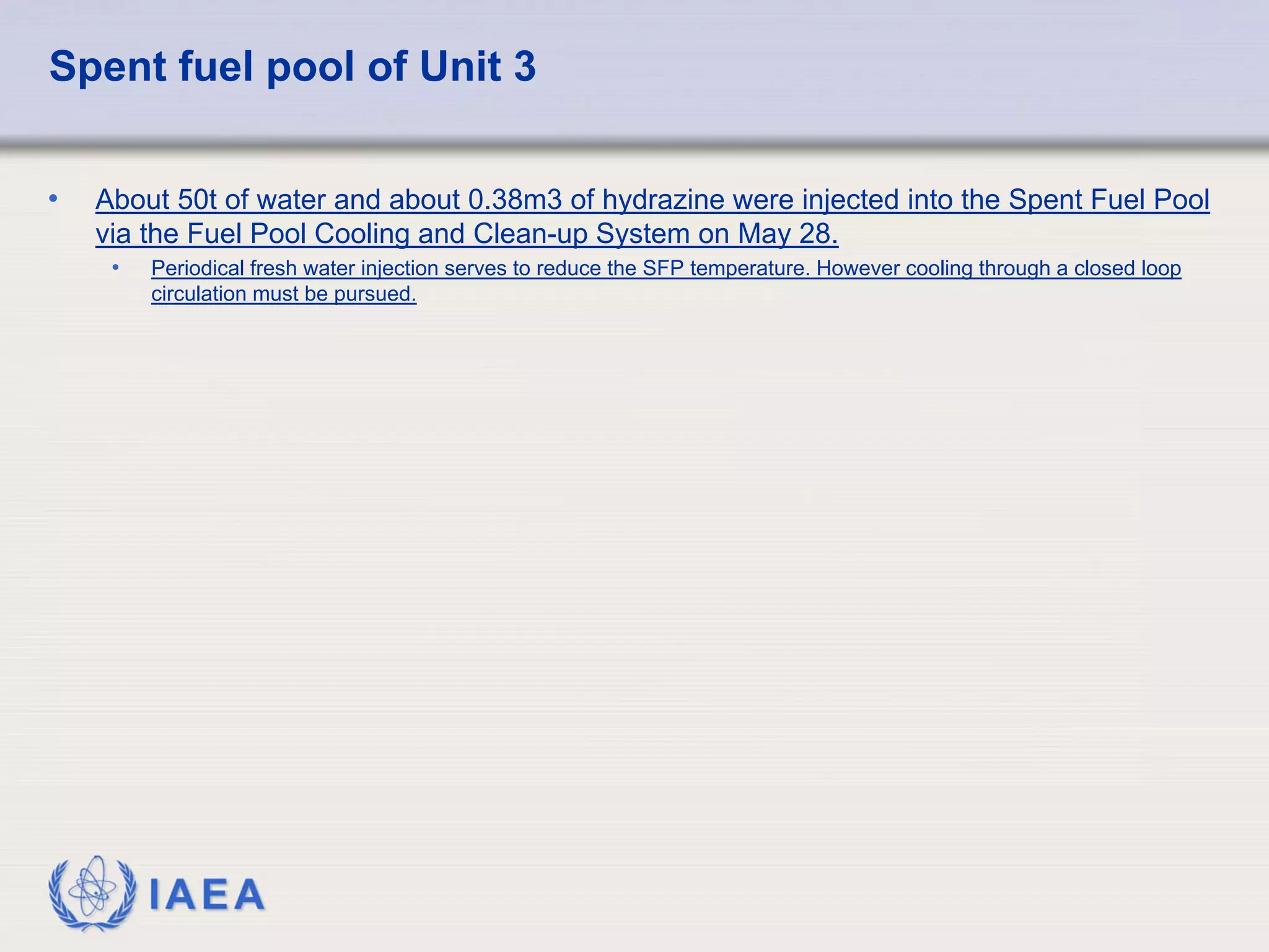 Spent fuel pool of Unit 3


•   About 50t of water and about 0.38m3 of hydrazine were injected into the Spent Fuel Pool
    via the Fuel Pool Cooling and Clean-up System on May 28.
     •   Periodical fresh water injection serves to reduce the SFP temperature. However cooling through a closed loop
         circulation must be pursued.




         IAEA
 