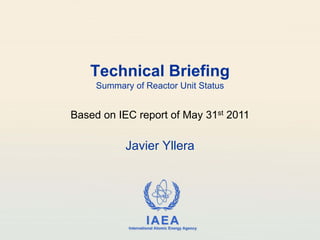 Technical Briefing
     Summary of Reactor Unit Status


Based on IEC report of May 31st 2011

           Javier Yllera




                      IAEA
            International Atomic Energy Agency
 