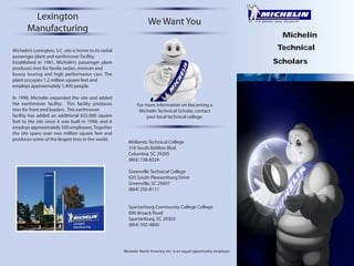 Lexington
Manufacturing

We Want You
Michelin
Technical

Michelin’s Lexington, S.C. site is home to its radial
passenger plant and earthmover facility.
Established in 1981, Michelin’s passenger plant
produces tires for family sedan, minivan and
luxury touring and high performance cars. The
plant occupies 1.2 million square feet and
employs approximately 1,400 people.
In 1998, Michelin expanded the site and added
the earthmover facility. This facility produces
tires for front end loaders. The earthmover
facility has added an additional 825,000 square
feet to the site since it was built in 1998, and it
employs approximately 500 employees. Together
the site spans over two million square feet and
produces some of the largest tires in the world.

Scholars

For more information on becoming a
Michelin Technical Scholar, contact
your local technical college.

Midlands Technical College
316 South Beltline Blvd.
Columbia, SC 29205
(803) 738-8324
Greenville Technical College
620 South Pleasantburg Drive
Greenville, SC 29607
(864) 250-8111
Spartanburg Community College College
800 Brisack Road
Spartanburg, SC 29303
(864) 592-4800

Michelin North America, Inc. is an equal opportunity employer

 