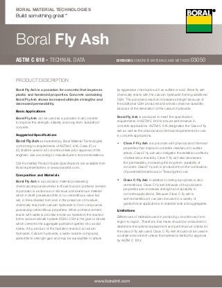 Boral Fly Ash 
ASTM C 618 - Technial data Division 3 Concrete Materials and Methods 03050 
www.boralmt.com 
Boral Material Technologies 
Build something great™ 
Boral Fly Ash is a pozzolan for concrete that improves 
plastic and hardened properties. Concrete containing 
Boral Fly Ash shows increased ultimate strengths and 
decreased permeability. 
Basic Applications 
Boral Fly Ash can be used as a pozzolan in all concrete 
to improve the strength, stability and long-term durabilityof 
concrete. 
Suggested Specifications 
Boral Fly Ash as marketed by Boral Material Technologies 
conforming to requirements of ASTM C 618, Class (F) or 
(C) shall be used in all concrete unless prior approval of the 
engineer. Use according to manufacturer’s recommendations. 
CSI-Formatted Product Guide Specifications are available from 
Boral representatives or www.boralmt.com. 
Composition and Materials 
Boral Fly Ash is a pozzolanic material possessing 
chemicalcompounds similar to those found in portland cement. 
A pozzolan is a siliceous or siliceous and aluminous material 
which in itself possesses little or no cementitious value but 
will, in finely divided form and in the presence of moisture, 
chemically react with calcium hydroxide to form compounds 
possessing cementitious properties. When portland cement 
reacts with water (a process known as hydration) the reaction 
forms calcium silicate hydrate (CSH). CSH is the glue or binder 
which cements the aggregate particles together into a solid 
matrix. A by-product of the hydration reaction is calcium 
hydroxide. Calcium hydroxide, a water soluble compound, 
adds little to strength gain and may be susceptible to attack 
by aggressive chemicals such as sulfate or acid. Boral fly ash 
chemically reacts with the calcium hydroxide forming additional 
CSH. The pozzolanic reaction increases strength because of 
the additional CSH produced and will also improve durability 
because of the elimination of the calcium hydroxide. 
Boral Fly Ash is produced to meet the specification 
requirements of ASTM C 618 to ensure performance in 
concrete applications. ASTM C 618 designates the Class of fly 
ash as well as the physical and chemical requirements for use 
in concrete applications. 
• Class F Fly Ash is a pozzolan with physical and chemical 
properties that improve concrete’s resistance to sulfate 
attack. Class F fly ash also mitigates the deleterious effects 
of alkali-silica reactivity. Class F fly ash also decreases 
the permeability, increasing the long-term durability of 
concrete. Class F fly ash is produced from the combustion 
of pulverized bituminous or Texas lignite coal. 
• Class C Fly Ash in addition to being a pozzolan is also 
cementitious. Class C fly ash because of its pozzolanic 
properties also increases strength and durability in 
concrete applications. Because Class C fly ash is 
self-cementitious it can also be used in a variety of 
geotechnical applications to stabilize soils and aggregates. 
Limitations 
Differences of materials used in producing concrete vary from 
region to region. Therefore, trial mixes should be conducted to 
determine the optimal replacement and performance criteria for 
the class of fly ash used. Class C Fly Ash should not be used in 
a sulfate environment unless the material is tested for approval 
by ASTM C 1012. 
PRODUCT DESCRIPTION 
 