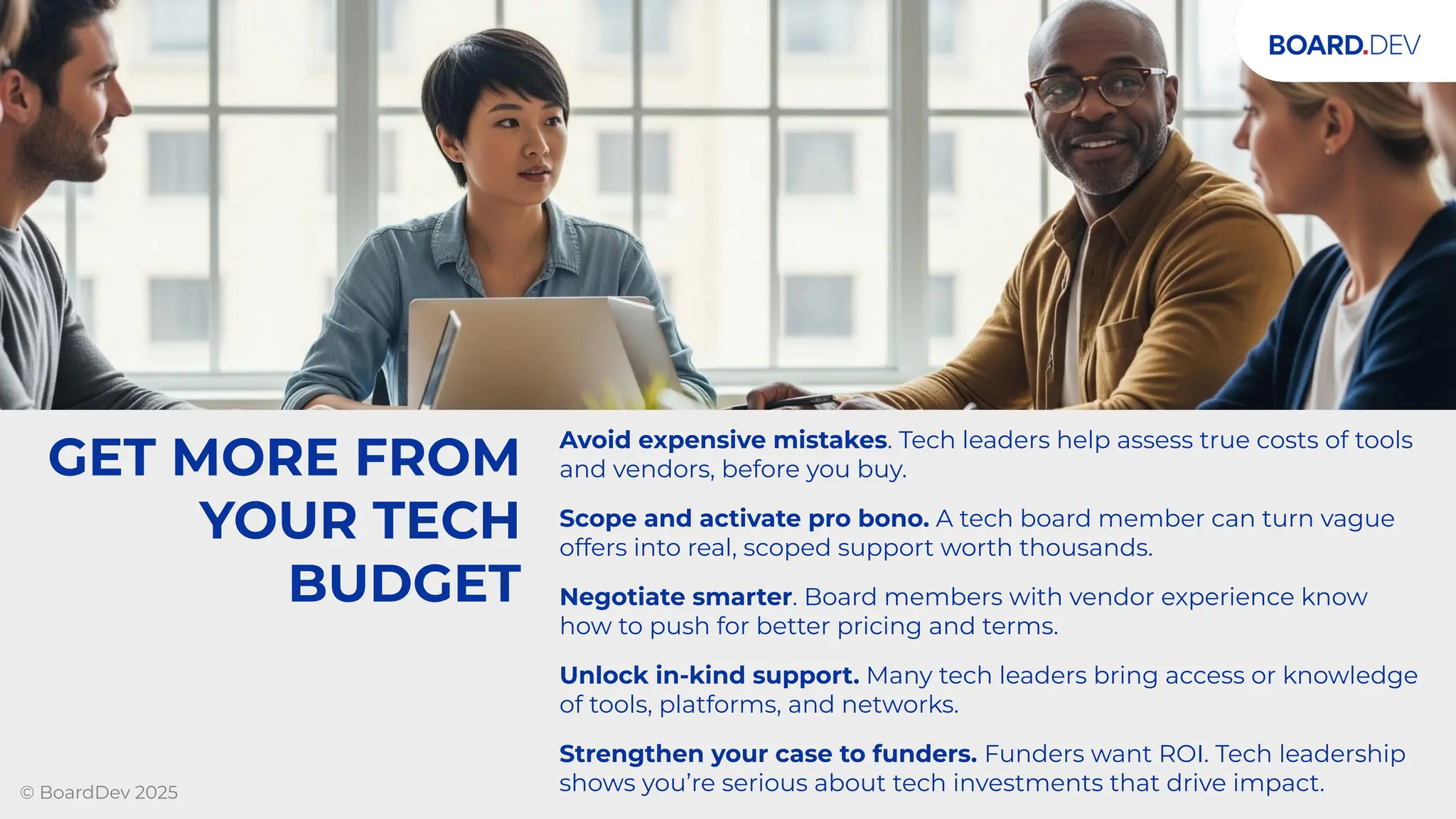 GET MORE FROM
YOUR TECH
BUDGET
Avoid expensive mistakes. Tech leaders help assess true costs of tools
and vendors, before you buy.
Scope and activate pro bono. A tech board member can turn vague
offers into real, scoped support worth thousands.
Negotiate smarter. Board members with vendor experience know
how to push for better pricing and terms.
Unlock in-kind support. Many tech leaders bring access or knowledge
of tools, platforms, and networks.
Strengthen your case to funders. Funders want ROI. Tech leadership
shows you’re serious about tech investments that drive impact.
© BoardDev 2025
 