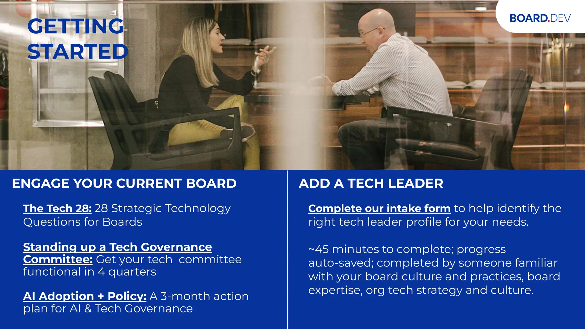 TWO WAYS TO UPLEVEL YOUR BOARD
ENGAGE YOUR CURRENT BOARD
The Tech 28: 28 Strategic Technology
Questions for Boards
Standing up a Tech Governance
Committee: Get your tech committee
functional in 4 quarters
AI Adoption + Policy: A 3-month action
plan for AI & Tech Governance
ADD A TECH LEADER
Complete our intake form to help identify the
right tech leader proﬁle for your needs.
~45 minutes to complete; progress
auto-saved; completed by someone familiar
with your board culture and practices, board
expertise, org tech strategy and culture.
GETTING
STARTED
 
