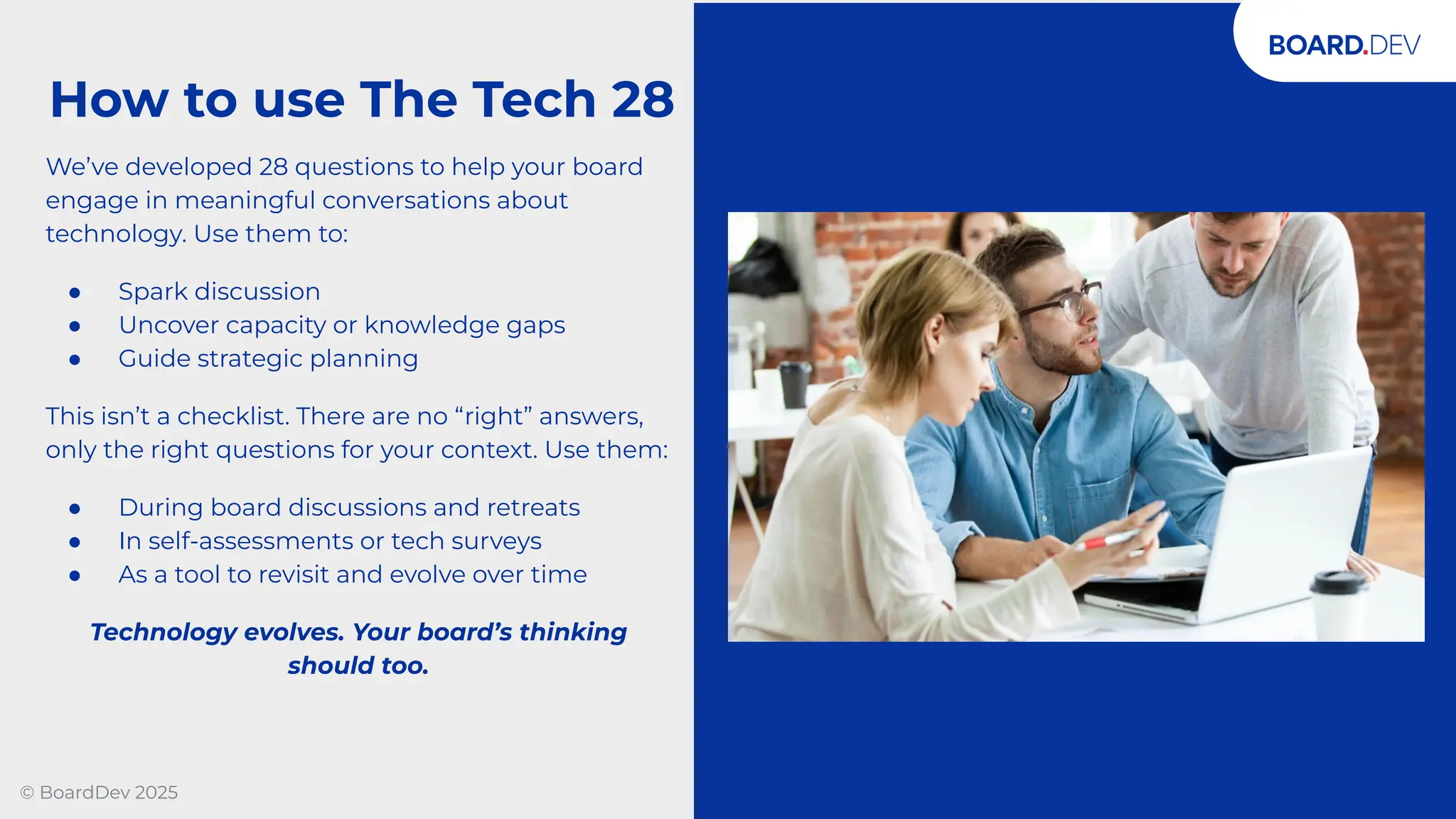 © BoardDev 2025
We’ve developed 28 questions to help your board
engage in meaningful conversations about
technology. Use them to:
● Spark discussion
● Uncover capacity or knowledge gaps
● Guide strategic planning
This isn’t a checklist. There are no “right” answers,
only the right questions for your context. Use them:
● During board discussions and retreats
● In self-assessments or tech surveys
● As a tool to revisit and evolve over time
Technology evolves. Your board’s thinking
should too.
How to use The Tech 28
 