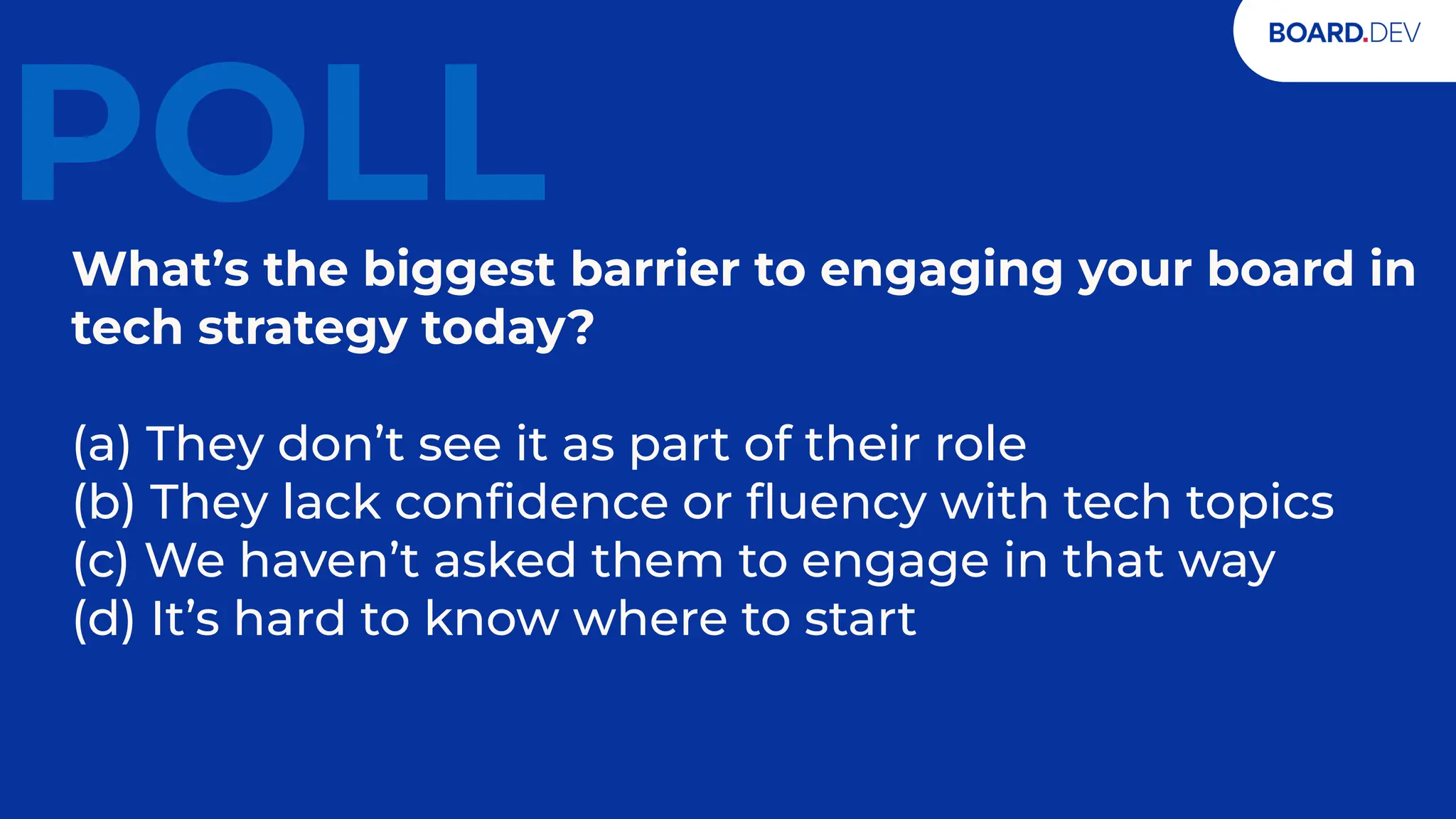 17
POLL
What’s the biggest barrier to engaging your board in
tech strategy today?
(a) They don’t see it as part of their role
(b) They lack conﬁdence or ﬂuency with tech topics
(c) We haven’t asked them to engage in that way
(d) It’s hard to know where to start
 