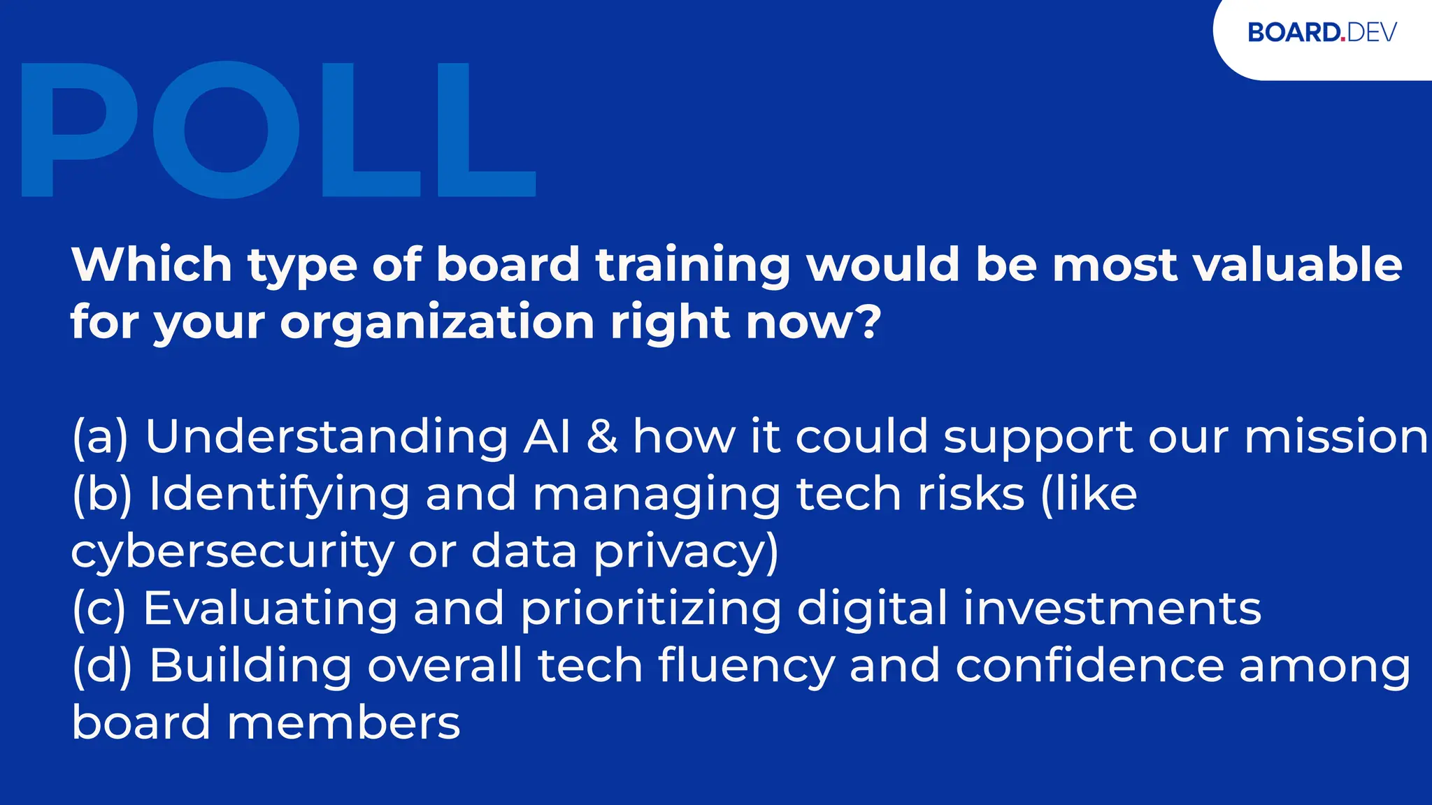 20
POLL
Which type of board training would be most valuable
for your organization right now?
(a) Understanding AI & how it could support our mission
(b) Identifying and managing tech risks (like
cybersecurity or data privacy)
(c) Evaluating and prioritizing digital investments
(d) Building overall tech ﬂuency and conﬁdence among
board members
 