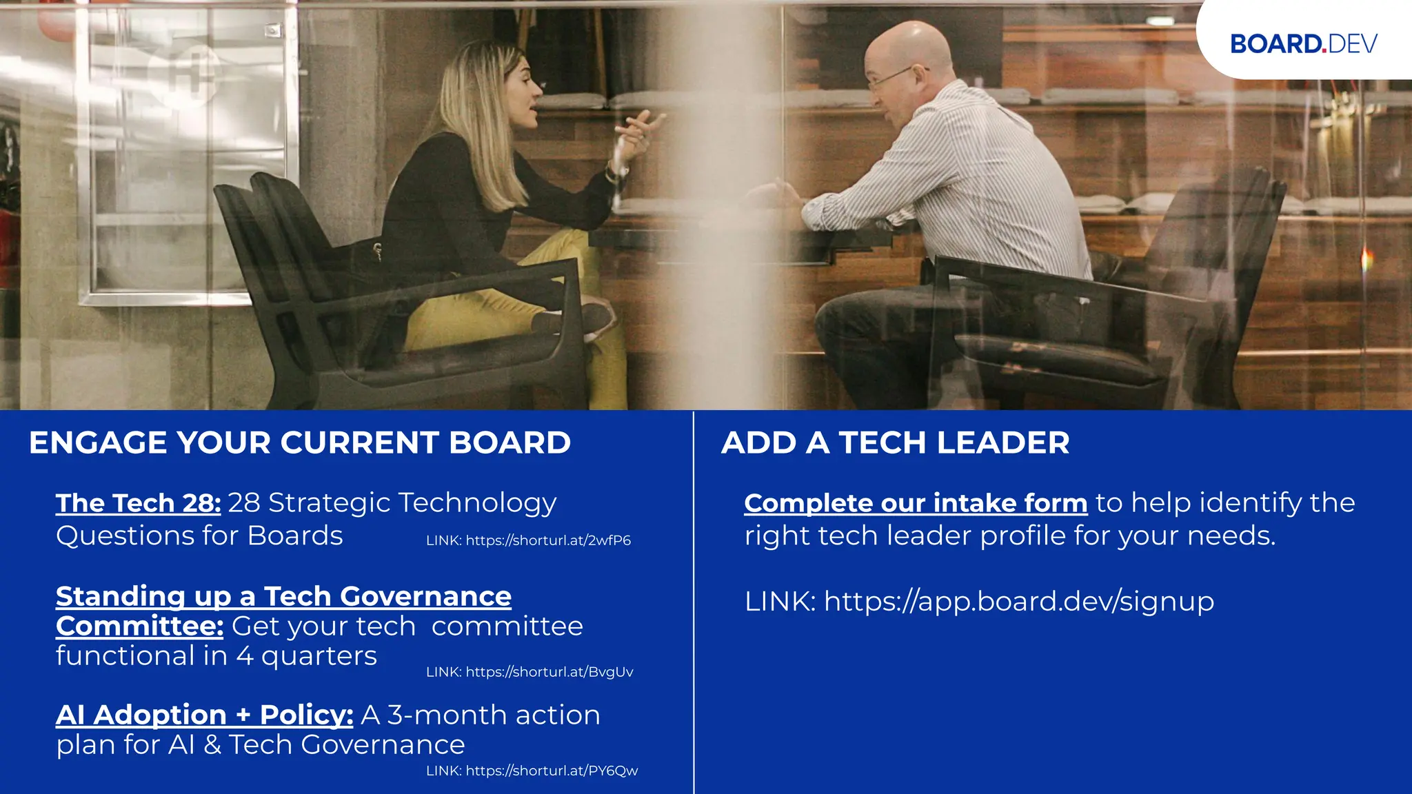 TWO WAYS TO UPLEVEL YOUR BOARD
ENGAGE YOUR CURRENT BOARD
The Tech 28: 28 Strategic Technology
Questions for Boards
Standing up a Tech Governance
Committee: Get your tech committee
functional in 4 quarters
AI Adoption + Policy: A 3-month action
plan for AI & Tech Governance
ADD A TECH LEADER
Complete our intake form to help identify the
right tech leader proﬁle for your needs.
LINK: https://app.board.dev/signup
LINK: https://shorturl.at/2wfP6
LINK: https://shorturl.at/BvgUv
LINK: https://shorturl.at/PY6Qw
 