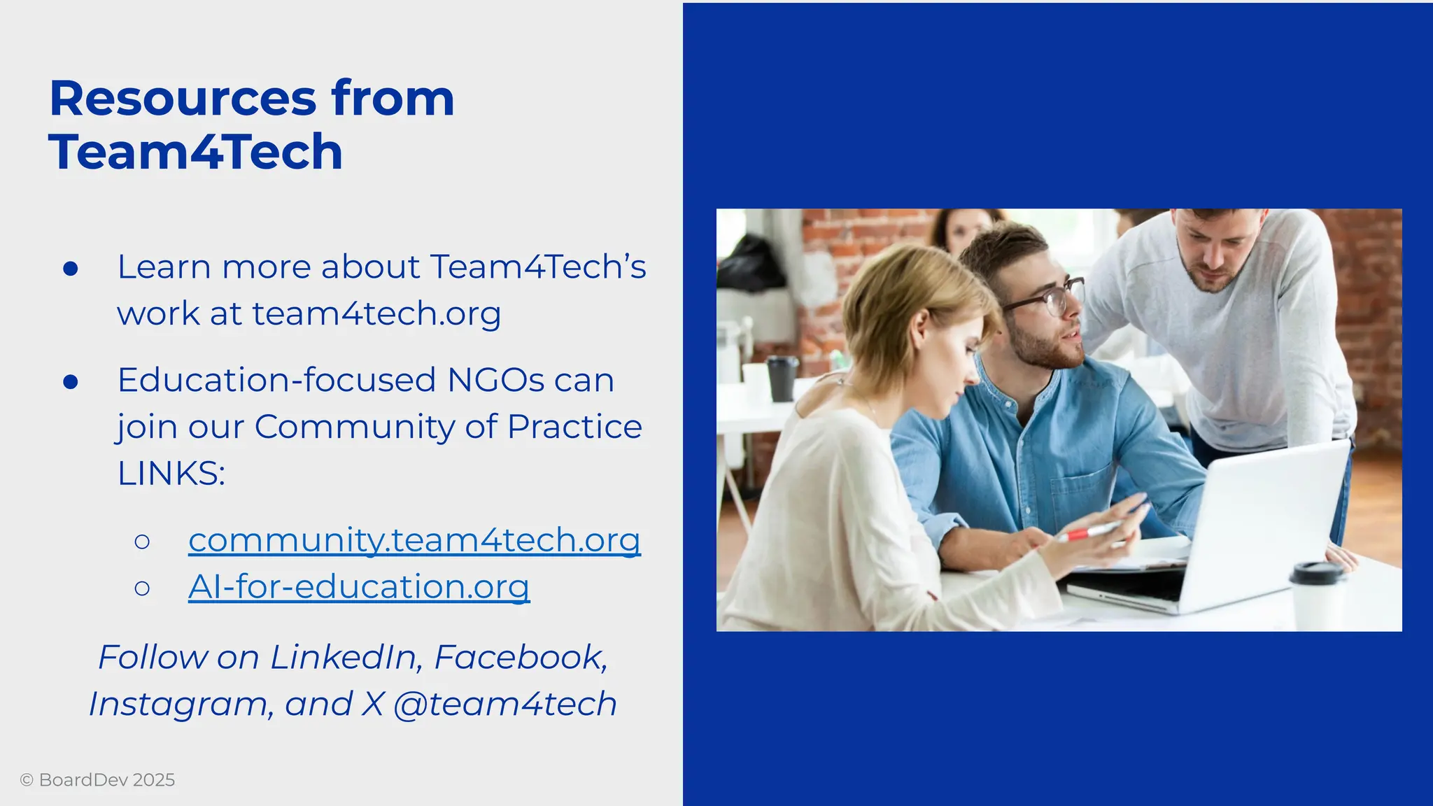 © BoardDev 2025
● Learn more about Team4Tech’s
work at team4tech.org
● Education-focused NGOs can
join our Community of Practice
LINKS:
○ community.team4tech.org
○ AI-for-education.org
Follow on LinkedIn, Facebook,
Instagram, and X @team4tech
Resources from
Team4Tech
 