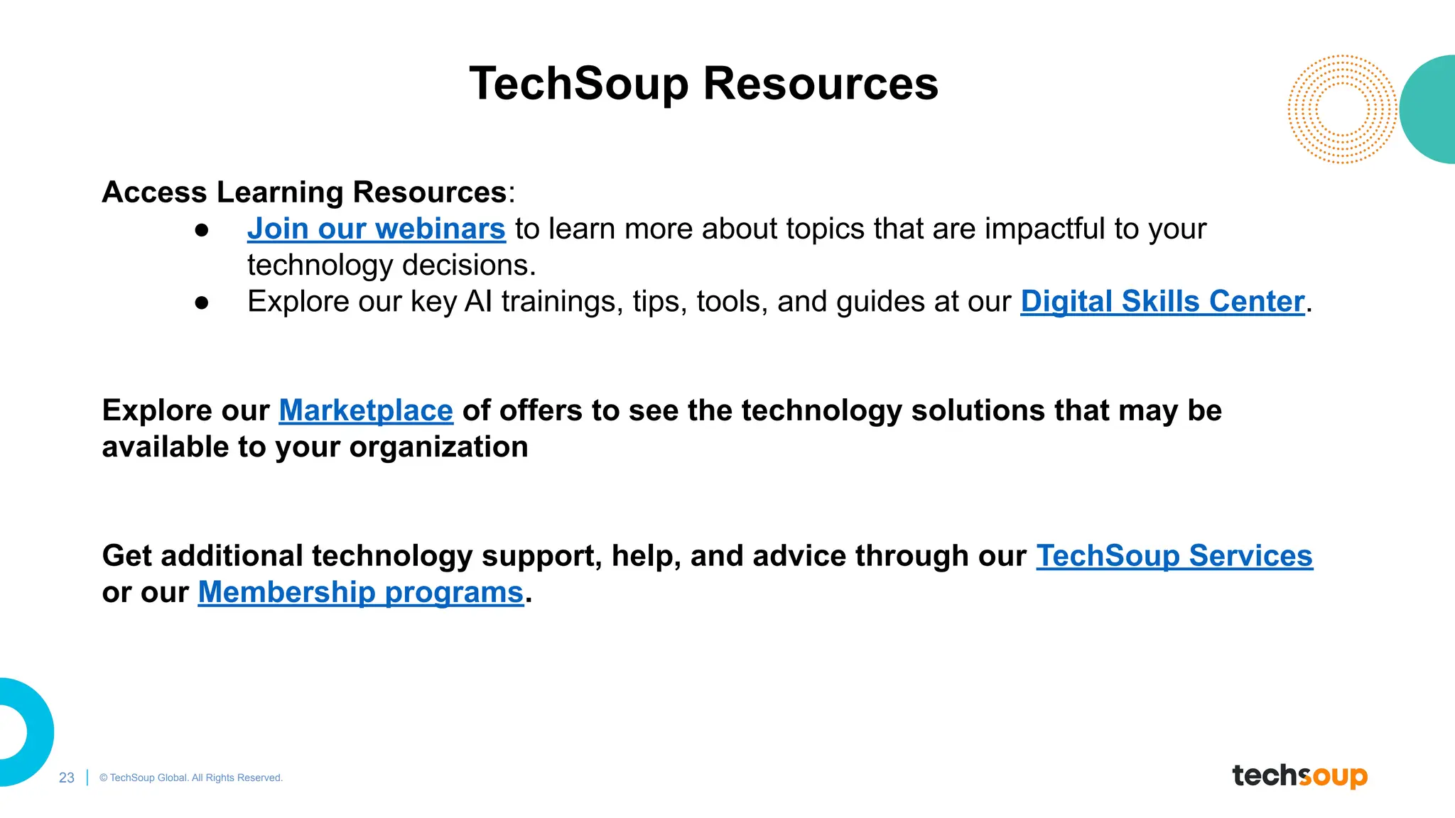 23 © TechSoup Global. All Rights Reserved.
TechSoup Resources
Access Learning Resources:
● Join our webinars to learn more about topics that are impactful to your
technology decisions.
● Explore our key AI trainings, tips, tools, and guides at our Digital Skills Center.
Explore our Marketplace of offers to see the technology solutions that may be
available to your organization
Get additional technology support, help, and advice through our TechSoup Services
or our Membership programs.
 