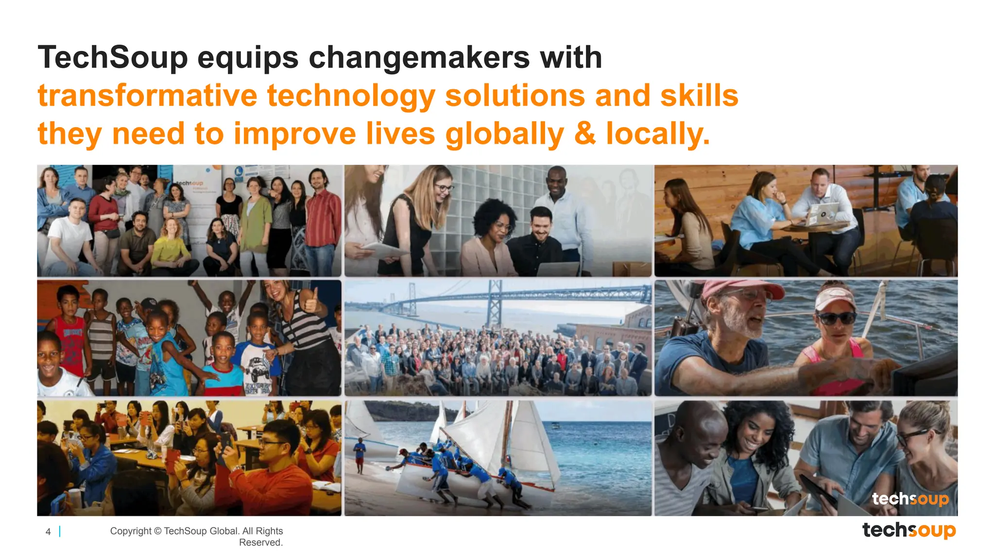4 Copyright © TechSoup Global. All Rights
Reserved.
TechSoup equips changemakers with
transformative technology solutions and skills
they need to improve lives globally & locally.
 