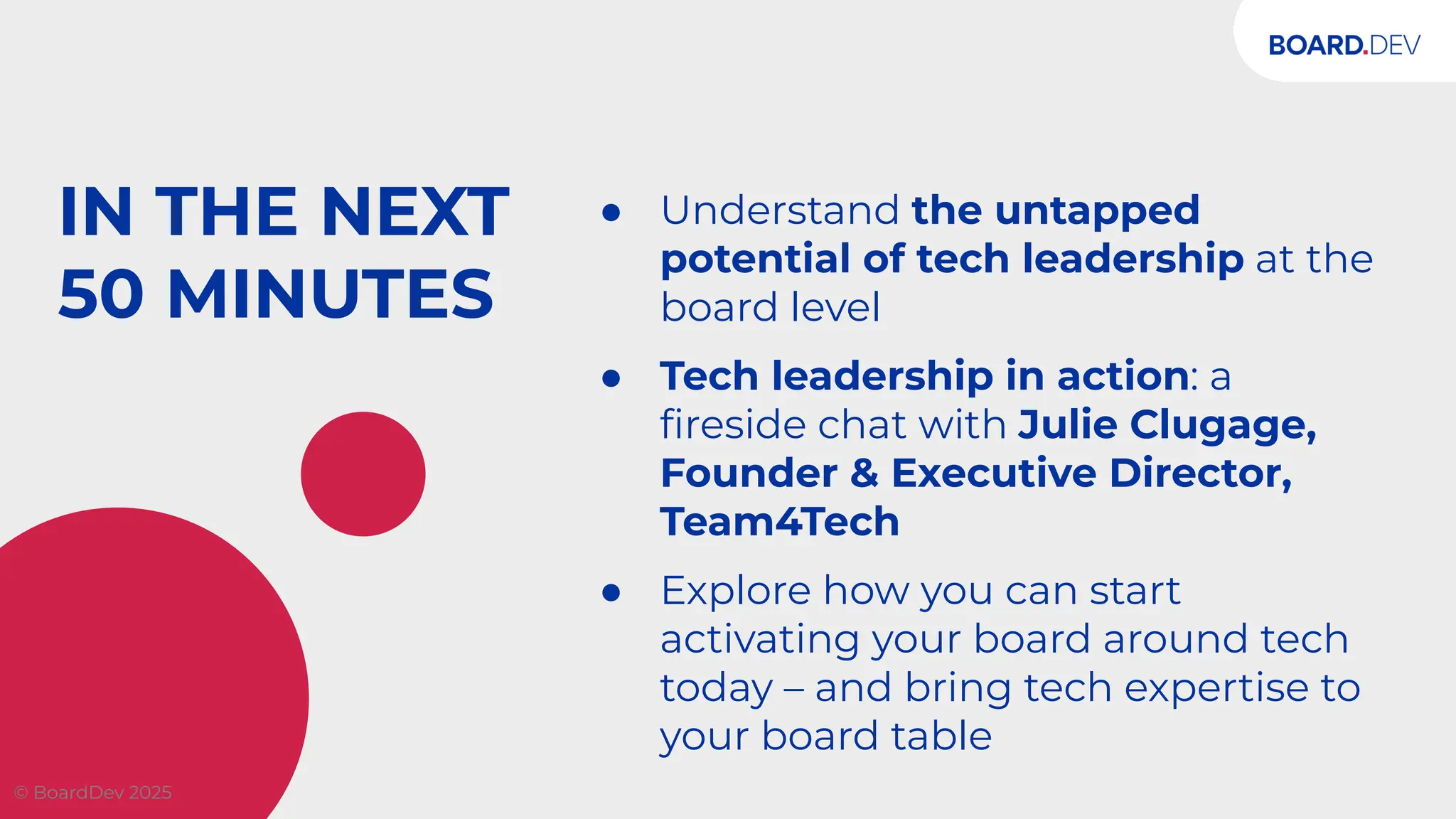 IN THE NEXT
50 MINUTES
● Understand the untapped
potential of tech leadership at the
board level
● Tech leadership in action: a
ﬁreside chat with Julie Clugage,
Founder & Executive Director,
Team4Tech
● Explore how you can start
activating your board around tech
today – and bring tech expertise to
your board table
© BoardDev 2025
 