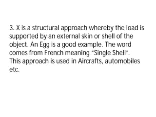 3. X is a structural approach whereby the load is
supported by an external skin or shell of the
object. An Egg is a good example. The word
comes from French meaning “Single Shell”.
This approach is used in Aircrafts, automobiles
etc.
 