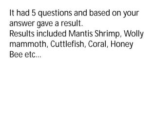 It had 5 questions and based on your
answer gave a result.
Results included Mantis Shrimp, Wolly
mammoth, Cuttlefish, Coral, Honey
Bee etc…
 